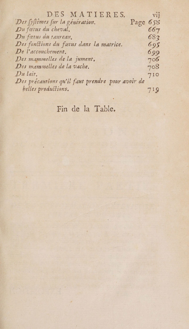 LNPDES-MA ÉTERES Des fyfiémes [ur la génération. Page Du fœtus du cheval, | Du fotus du taureau, Des fontlions du fœtus dans La matrice. De l'acconchement. Des mammelles de la jument, Des mammelles de la vache. Du lait. Des précautions qu'il faut prendre pour avoir de belles produitions. Fin de la Table,