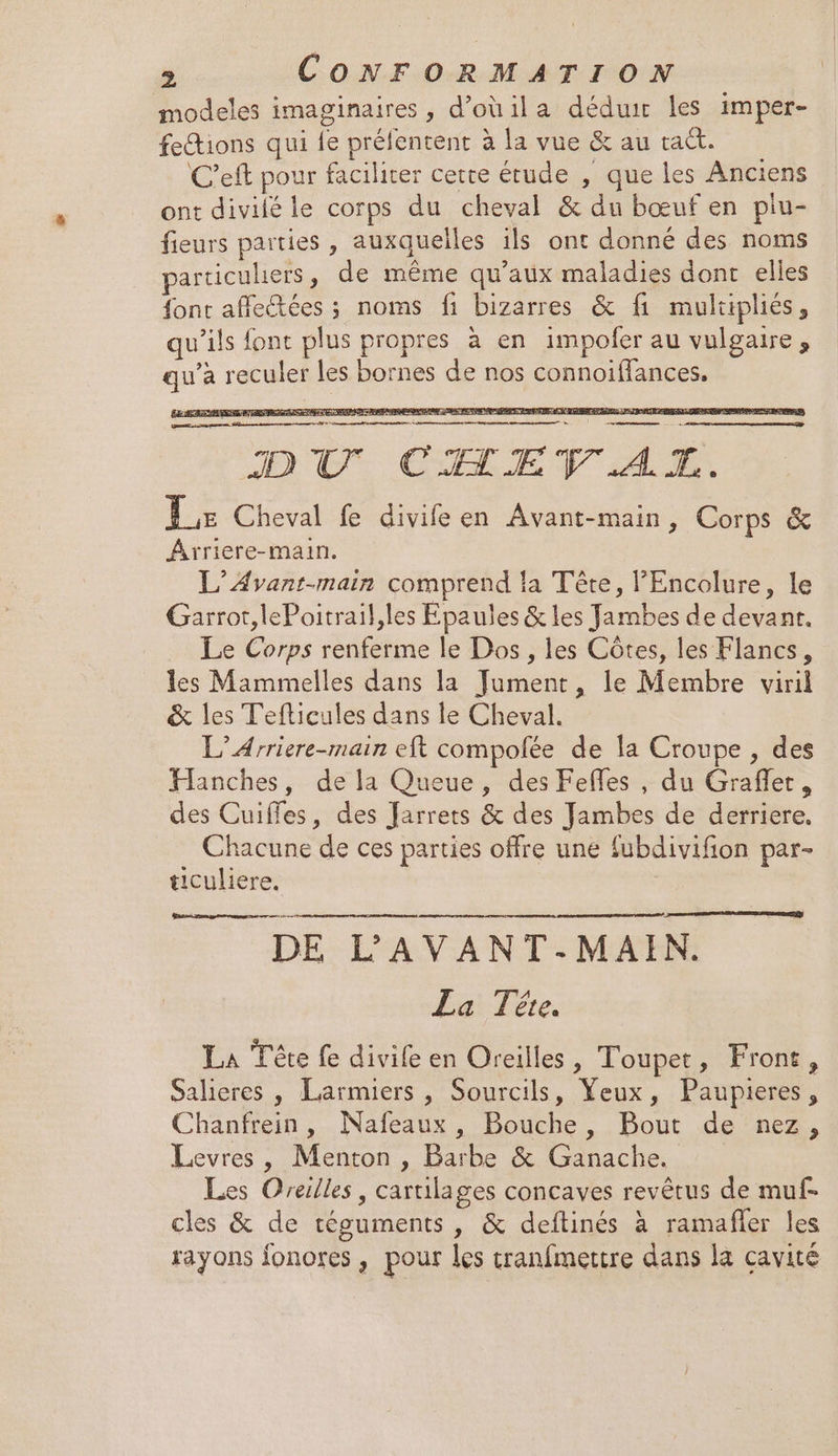 modeles imaginaires, d’oùila déduir les imper- feions qui fe prélentent à la vue &amp; au tat. C'eft pour faciliter cette étude , que les Anciens ont divilé le corps du cheval &amp; du bœuf en plu- fieurs parties , auxquelles ils ont donné des noms particuliers, de même qu'aux maladies dont elles font affectées ; noms fi bizarres &amp; fi mulapliés, qu’ils font plus propres à en impofer au vulgaire, qu’à reculer les bornes de nos connoiflances. DEAR LIST METTRE ER RAT RANRATE, SCENE D CU MTE QU AE dr oo 18 a 8 à Aa 2 DC CIAMEV AL. Le Cheval fe divifeen Avant-main, Corps &amp; Ârriere-main. L’Avant-main comprend la Tête, PEncolure, le Garrot,lePoitrail,les Epaules &amp; les Jambes de devant. Le Corps renferme le Dos, les Côtes, les Flancs, les Mammelles dans la Jument, le Membre viril &amp; les Tefticules dans le Cheval. L’Arriere-main eft compolée de la Croupe , des Hanches, de la Queue, des Fefles , du Graffer, des Cuiffes, des Jarrets &amp; des Jambes de derriere. Chacune de ces parties offre une fubdivifion par- ticuliere. DE L’AVANT-MAIN. La Tête. La Tête fe divife en Oreilles, Toupet, Front, Salieres , Larmiers , Sourcils, Yeux, Paupieres, Chanfrein, Nafeaux, Bouche, Bout de nez, Levres, Menton, Barbe &amp; Ganache. Les Oreilles, cartilages concaves revêtus de muf- cles &amp; de téouments , &amp; deftinés à ramafler les rayons fonores , pour les cranfmettre dans la cavité pbremman dnmeenne nr +4 TEEN) D eme Qù |