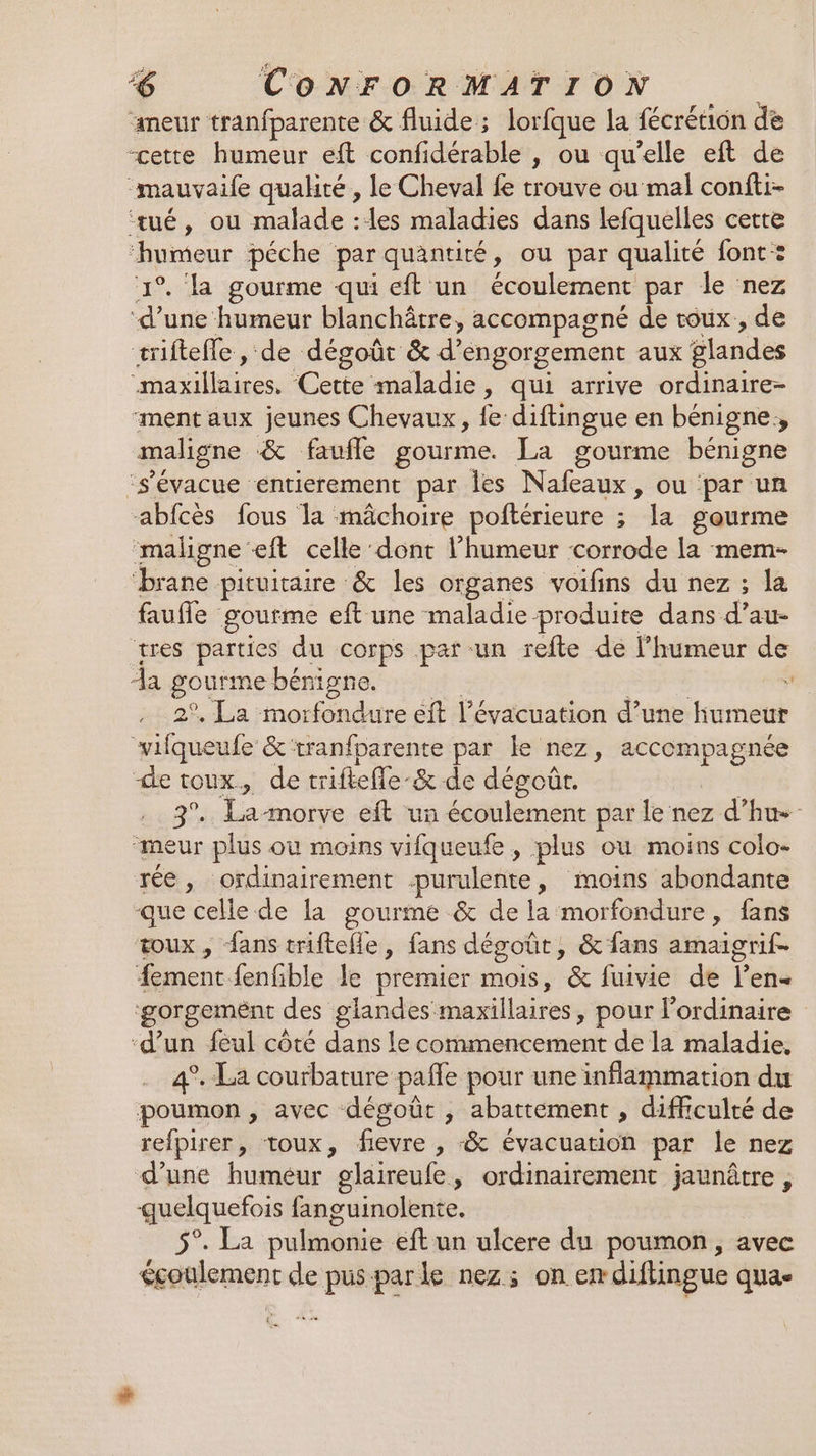 meur tranfparente &amp; fluide; lorfque la fécrétion de “cette humeur eft confidérable , ou qu'elle eft de “mauvaile qualité, le Cheval fe trouve ou mal confti- tué, ou malade :les maladies dans lefquelles cette “humeur péche par quantité, ou par qualité font: 1°. la gourme qui eft un écoulement par le nez ‘d’une humeur blanchôtre, accompagné de toux , de triftefle, de dégoût &amp; d’ éngorgement aux glandes RAT Cette maladie, qui arrive ordinaire- “ment aux jeunes Chevaux, fe diftingue en bénigne, maligne &amp; faufle gourme. La gourme bénigne ‘s’'évacue entierement par Îles Nafeaux, ou ‘par un -abfcès fous la mâchoire poftérieure ; “Ja gourme ‘maligne ft celle dont l'humeur corrode la mem- brane pituitaire &amp; les organes voifins du nez ; la faute goufme eft une maladie produite dans d’au- tres parties du corps pat -un refte de l’humeur de Aa gourme bénigne.  2°, La morfondure éit l'évacuation d’une humeur vifqueufe &amp;‘tranfparente par le nez, accompagnée de toux, de triftefle-&amp; de dégoût. 3°. La-morve eft un écoulement par le nez d’hu- meur plus où moins vifqueufe, plus où moins colo- rée, ordinairement .-purulente, moins abondante -que celle de la gourme &amp; de la morfondure, fans toux, fans triftefle, fans dégoût, &amp; fans amaigrif- #ement fenfible le premier mois, &amp; fuivie de l’en« gorgement < des glandes: re pour l'ordinaire ‘d’un feul côté dans le commencement de la maladie, 4°. La courbature pañe pour une inflammation du poumon, avec dégoût , abattement , difficulté de refpirer, toux, ire , “&amp; évacuation par le nez d’une humeur glaireufe, ordinairement jaunûtre, quelquefois fanguinolente. ha pulmenie. eft un ulcere du poumon, avec éçgoulement de pusparle nez; on en diflingue qua- Ô su