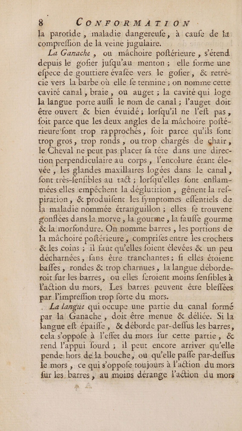 la parotide , maladie dangereufe, à caufe de fa comprefhon de la veine jugulaire. La Ganrache , où mâchoire poftérieure , s'étend depuis le gofier jufqu'au menton; elle forme une elpece de gouttiere évafée vers le gofier, &amp; retré- cie vers la barbe où elle fe termine ; on nomme certe cavité canal , braie, ou auget ; la cavité qui loge la langue porte auffi le nom de canal ; l’auget doit être ouvert &amp; bien évuidé; lorfqu'il ne left pas, foit parce que les deux angles de la mâchoire pofté- rieure‘font trop rapprochés, foit parce qu'ils font trop gros, trop ronds , outrop chargés de Çhair, le Cheval ne peut pas placer fa tête dans une direc- tion perpendiculaire au corps, lencolure étant éle- vée , les glandes maxillaires logées dans le canal, font très-fenfibles au taét ; lorfqw’elles. font enflam- mées elles empêchent la déglutition , gênent la ref- piration, &amp; produifent les fymptomes eflentiels de la: maladie nommée étranguillon ; elles fe trouvent gonflées dans la morve , la gourme , la fauffe gourme &amp; la morfondure. On nomme barres , les portions de la mâchoire poftérieure, comprifes entre les crochets &amp; les coins ; il faut qu’elles foient élevées &amp; un peu décharnées, fans être tranchantes; fi elles étoient bafles , rondes &amp; trop charnues , la langue déborde- roit fur les barres, ou elles feroient moins fenfibles à lation du mers, Les barres peuvent être bleffées par limpreflion trop forte du mors. La langue qui occupe une partie du canal formé par la Ganache , doit être menue &amp; déliée. Si la langue eft épaifle, &amp; déborde par-deffus les barres, cela s’oppole à l'effet du mors fur cette partie, &amp; rend lappui fourd ; il peut encore arriver qu’elle pende: hors de la bouche, ou qu’elle pañle par-deflus le mors , ce qui s’oppofe toujours à lation du mors fur Les. barres , au moins dérange l'action du mors