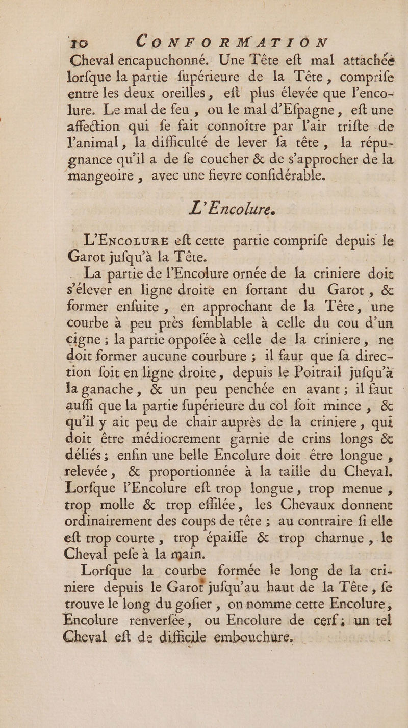 Cheval encapuchonné. Une Tête eft mal attachée lorfque la partie fupérieure de la Tête, comprife entre les deux oreilles, eft plus éleyée que lenco- lure. Le mal de feu , ou le mal d’'Efpagne, eft une affletion qui fe fair connoïître par Vair trifte de animal, la difhculré de lever fa tête, la répu- gnance qu'il a de fe coucher &amp; de s'approcher de la mangeoire , avec une fievre confidérable. EE oies L'ExcoLureE eft cette partie comprife depuis le Garot jufqu’à la Tête. | La partie de l’Encolure ornée de fa criniere doit s'élever en ligne droite en fortant du Garot, &amp; former enfuite, en approchant de la Tête, une courbe à peu près femblable à celle du cou d’un cigne ; la partie oppofée à celle de la criniere, ne doit former aucune courbure ; 1il faut que fa direc- tion foit en ligne droite, depuis Le Poitrail jufqu’à la ganache , &amp; un peu penchée en avant; il faut auffi que la partie fupérieure du col foit mince , &amp; qu'il y ait peu de chair auprès de la criniere, qui doit être médiocrement garnie de crins longs &amp; déliés ; enfin une belle Encolure doit être longue , relevée, &amp; proportionnée à la tailie du Cheval. Lorfque l'Encolure eft trop longue, trop menue, trop molle &amp; trop effilée, les Chevaux donnent ordinairement des coups de tête ; au contraire fi elle eft trop courte , trop épaifle &amp; trop charnue , le Cheval pele à la main. Lorfque la courbe formée le long de la cri- niere depuis le Garo? jufqu’au haut de la Tête, fe trouve le long du gofier , on nomme cette Encolure, Encolure renverfee, ou Encolure de cerf; un tel Cheval eft de difficile embouchure.