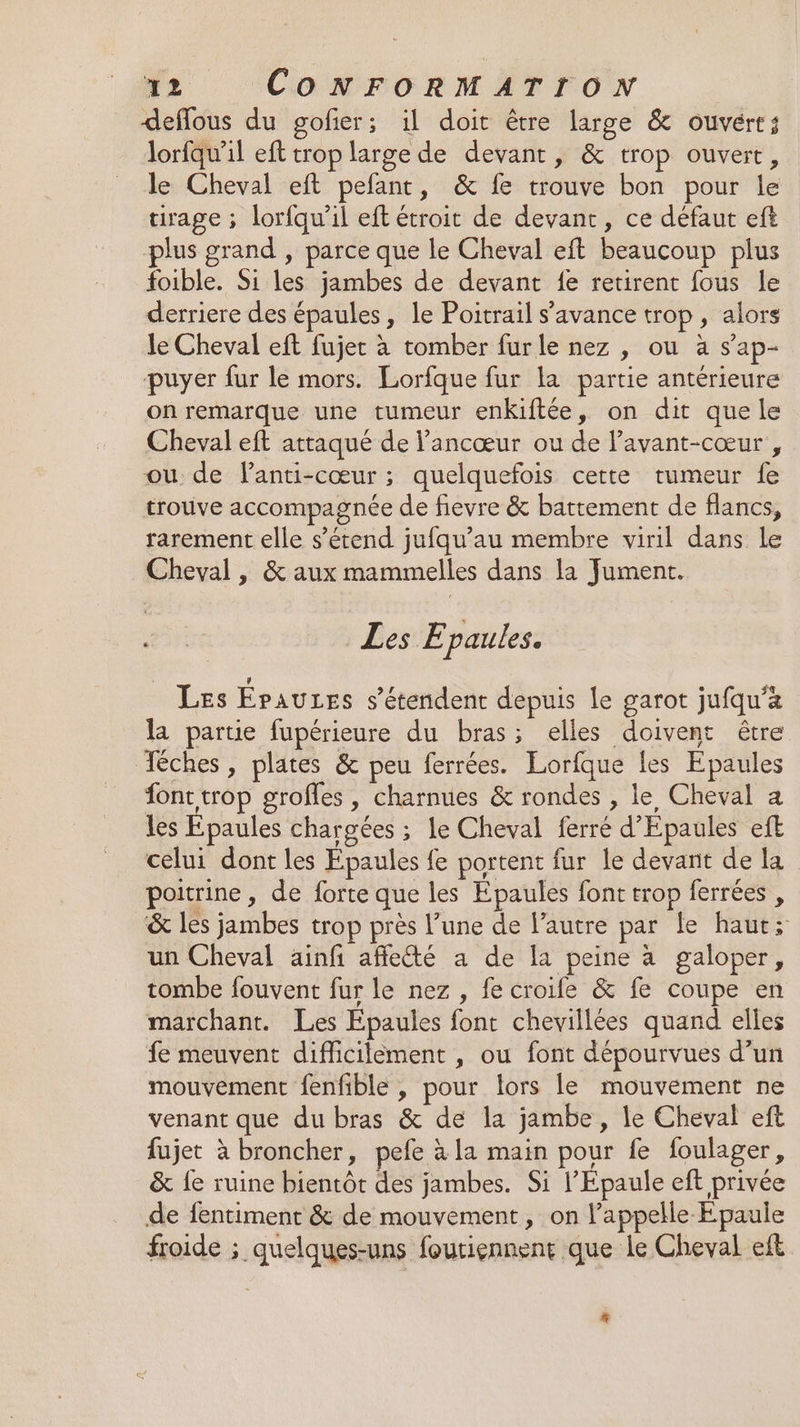 deffous du gofier; il doit être large &amp; ouvert; lorfqu’il eft trop large de devant, &amp; trop ouvert, le Cheval eft pefant, &amp; fe trouve bon pour le tirage ; lorfqu’il eft étroit de devant, ce défaut eft plus grand , parce que le Cheval eft beaucoup plus foible. Si les jambes de devant {e retirent fous le derriere des épaules, le Poitrail s’avance trop, alors le Cheval eft fujer à tomber furle nez , ou à s’ap- puyer fur le mors. Lorfque fur la partie antérieure on remarque une tumeur enkiftée, on dit que le Cheval eft attaqué de l’ancœur ou de lavant-cœur , ou de lanti-cœur ; quelquefois cette tumeur fe trouve accompagnée de fievre &amp; battement de flancs, rarement elle s'étend jufqu’au membre viril dans le Cheval, &amp; aux mammelles dans la Jument. ; Les E paules. Les Epauzes s'étendent depuis le garot jufqu’a la partie fupérieure du bras; elles doivent être Téches, plates &amp; peu ferrées. Lorfque les Epaules fonc trop grofles , charnues &amp; rondes , le Cheval a les Epaules chargées ; le Cheval ferré d'Epaules eft celui dont les Epaules fe portent fur le devant de la poitrine, de forte que les Epaules font trop ferrées , &amp; les jambes trop près l’une de l’autre par Le haut; un Cheval ainfi affleété a de [a peine à galoper, tombe fouvent fur le nez , fe croife &amp; fe coupe en marchant. Les Epaules font chevillées quand elles fe meuvent difficilèment , ou font dépourvues d’un mouvement fenfible , pour lors le mouvement ne venant que du bras &amp; de la jambe , le Cheval eft fujet à broncher, pefe à la main pour fe foulager, &amp; Îe ruine bientôt des jambes. Si l’Epaule eft privée de fentiment &amp; de mouvement, on l'appelle Epaule froide ; quelques-uns foutiennent que le Cheval eft #
