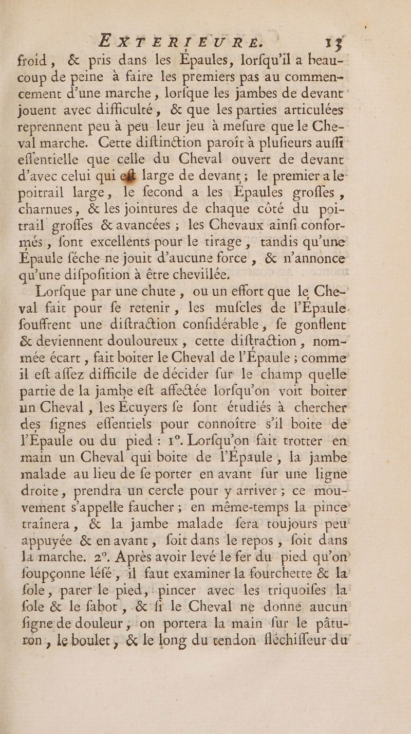 MERE RIEURE: 17 froid, &amp; pris dans les Épaules, lorfqu’il a beau- coup de peine à faire les premiers pas au commen cement d'une marche , lorfque les jambes de devant: jouent avec difhculté, &amp; que les parties articulées reprennent peu à peu leur jeu à mefure que le Che- val marche. Cette diftinétion paroîr à plufieurs aufli eflentielle que celle du Cheval ouvert de devant d'avec celui qui ef large de devant; le premierale- oitrail large, le fecond a les Epaules grofles, charnues, &amp; les jointures de chaque côté du poi- trail grofles &amp; avancées ; les Chevaux ainfi confor- més , font excellents pour le tirage, tandis qu'une Epaule féche ne jouit d'aucune force , &amp; n’annonce qu’une difpofition à être cheviilée, | Lorfque par une chute, ou un effort que le Che- val fait pour fe retenir, les mufcles de l’Epaule. fouffrent une diftraction confidérable, fe gonflent &amp; deviennent douloureux , cette diftraétion , nom- mée écart , fait boiter le Cheval de l’Epaule ; comme 11 eft affez difficile de décider fur le champ quelle partie de la jambe eft affeétée lorfqu'on voit boiter un Cheval , les Ecuyers fe font étudiés à chercher des fignes eflentiels pour connoître s'il boite de l'Epaule ou du pied : 1°. Lorfqu’on fait trotter en main un Cheval qui boite de l’Epaule , la jambe malade au lieu de fe porter en avant fur une ligne droite, prendra un cercle pour y arriver; ce mou- vement s'appelle faucher ; en même-temps la pince traînera, &amp; la jambe malade fera toujours peu appuyée &amp;enavant, foit dans le repos , foit dans Ja marche. 2°. Après avoir levé le fer du pied qu’on foupçonne léfé:, il faut examiner la fourchette &amp; la fole , parer le pied, 'pincer avec les triquoiles la fole &amp; le fabot , &amp; {1 le Cheval ne donné aucun figne de douleur , ‘on portera la main fur le pâtu- ron , le boulet, &amp; le long du tendon fléchiffeur du