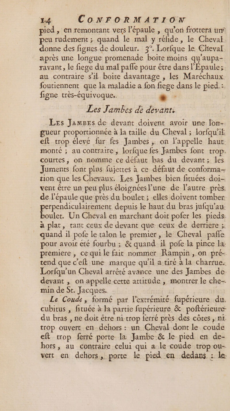 pied, en remontant vers l'épaule , qu’on frottera ur peu rudement ; quand le mal y réfide, le Cheval donne des fignes de douleur. 3°. Lorfque le Eheval après une longue promenade boite moins qu'aupa- ravant, le fiege du mal pafle pour être dans l'Epaule; au contraire s'il boite davantage , les Maréchaux foutiennent que la maladie a fon fiege dans Le pied.: figne très-équivoque.. + | Les Jambes de devant: Les JamBes de: devant doivent avoir une. lon gueur proportionnée à la taille du Cheval ; lorfqu’it. eft trop élevé fur fes Jambes ;. on l'appelle haut. monté ; au contraire, lorfque fes Jambes font trop. courtes, on nomme ce défaut bas du devant; les Juments font plus fujettes à ce défaut de conforma- tion que les Chevaux. Les Jambes bien fituées doi- vent être un peu plus éloignées l’une de l’autre près. de l'épaule que près du boulet; elles doivent tomber: perpendiculairement depuis Le haut du bras jufqu’au boulet. Un Cheval en marchant doit pofer les pieds: a plat, tant ceux de devant que ceux de derriere ;. quand il pofe le talon le premier, le Cheval pañe pour avoir été fourbu ; &amp; quand il pofe la pince la: prémiere , ce qui le fait nommer Rampin , on pré- tend que c’eft une marque qu'il a-tiré à la charrue. Lorfqu'un Cheval arrêté avance une des Jambes de. devant , on appelle cette attitude , montrer le che. min de St. Jacques. Le Coude ; formé par l'extrémité fupérieure du. cubitus , fituée à la partie fupérieure &amp; poftérieure- du bras , ne doit être ni-trop ferré près des côtes , nt trop ouvert en dehors: un. Cheval dont le. coude eft crop ferré porte la Jambe &amp; le pied en de- hors, au contraire celui qui a le coude trop ou- vert en dehors, porte le pied en dedans :. le: