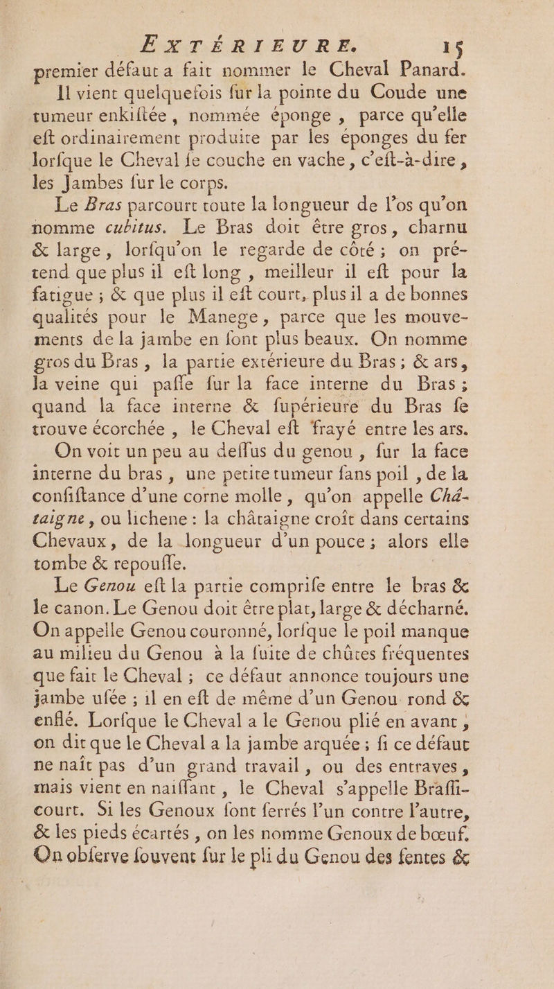 MER É RME ULR À 1 premier défaut a fait nommer le Cheval Panard. 11 vient quelquefois fur la pointe du Coude une tumeur enkiltée, nommée éponge , parce qu'elle eft ordinairement produite par les éponges du fer lorfque le Cheval fe couche en vache, c’eit-à-dire, les Jambes fur le corps. | Le Bras parcourt toute la longueur de los qu’on nomme cubitus. Le Bras doit être gros, charnu &amp; large, lorfqu'on le regarde de côté; on pré- tend que plus il eft long , meilleur il eft pour la fatigue ; &amp; que plus il eft court, plus il a de bonnes qualités pour le Manege, parce que les mouve- ments de la jambe en font plus beaux. On nomme gros du Bras, la partie exrérieure du Bras; &amp;ars, Ja veine qui pañle fur la face interne du Bras ; quand la face interne &amp; fupérieure du Bras fe trouve écorchée , le Cheval eft frayé entre les ars. On voit un peu au deffus du genou , fur la face interne du bras, une perite tumeur fans poil , de Ia confiftance d’une corne molle, qu’on appelle Ché- taigne , ou lichene : la châtaigne croît dans certains Chevaux, de la longueur d’un pouce; alors elle tombe &amp; repoulle. | Le Genou eft la partie comprife entre le bras &amp; le canon. Le Genou doit être plat, large &amp; décharné. On appelle Genou couronné, lorfque le poil manque au milieu du Genou à la fuite de chûtes fréquentes que fait le Cheval ; ce défaut annonce toujours une jambe ufée ; 1l en eft de même d’un Genou rond &amp; enflé. Lorfque le Cheval a le Genou plié en avant, on dir que le Cheval a la jambe arquée ; fi ce défauc ne naît pas d’un grand travail, ou des entraves, mais vient en naïffant , le Cheval s'appelle Brafi- court. Si les Genoux font ferrés l’un contre l’autre, &amp; les pieds écartés , on les nomme Genoux de bœuf. On obierve fouvent fur le pli du Genou des fentes &amp;