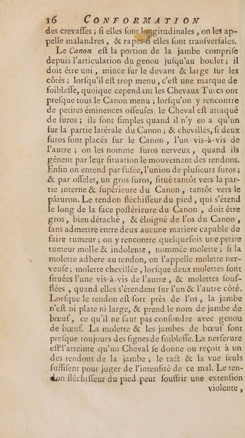 _des crevafles ; fi elles font lemgitudinales , on les ap pelle malandres, &amp; rapésfi elles font tranfverfales. _ Le Canon eft la portion de la jambe comprife depuis l’articulation du genou juiqu’au boulet; ïl doit être uni, mince fur le devant &amp; large fur les côtés ; lorfqu’il eft trop menu, c’eft une marque de foiblefle, quoique cependant les Chevaux Turcs ont prefque tous le Canon menu ; lorfqu’on y rencontre de petites éminences offeules, le Cheval eft attaqué de furos ; ils font fimples quand il n’y en a qu'un {ur la partie latérale du Canon; &amp; chevillés, fi deux furos font placés fur le Canon, l’un- vis-à-vis de VPautre ; on les nomme furos nerveux, quand ils _gênent par leur fituation le mouvement des tendons. Enfin on entend par fufée, l’union de plufieurs furos ; &amp; par offelet, un gros furos, fitué tantôt vers la par- tie interne &amp; fupérieure du Canon, tantôt vers le päturon. Le tendon fléchiffeur du pied , qui s'étend le long de la face poftérieure du Canon , doit être gros, bien détaché, &amp; éloigné de l'os du Canon, fans admettre entre deux aucune matiere capable de faire tumeur ; on y rencontre quelquefois une petite tumeur molle &amp; indolente, nommée molette ; fi la molette adhere au tendon, on l'appelle molette ner- veufe; molette chevillée , lorfque deux molettes fonc fituées l’une vis-à-vis de l’autre , &amp; molertes fouf- flées , quand elles s'étendent fur l’un &amp; l’autre côté. Lorfque le tendon eft fort près de los, la jambe n'eft ni plate ni large, &amp; prend le nom de jambe de bœuf, ce qu’il ne faut pas confondre avec genou de bœuf. La moletre &amp; les jambes de bœuf font prefque toujours des fignes de foibleffe, La nerferure eff latteinte qu'un Cheval fe donne ou reçoit à un des tendons de la jambe ; le rat &amp; la vue feuls fuffent pour jugér de lintenfité de ce mal. Le ten- don fléchiffeur du pied peut fouffrir une extenfion violente ,