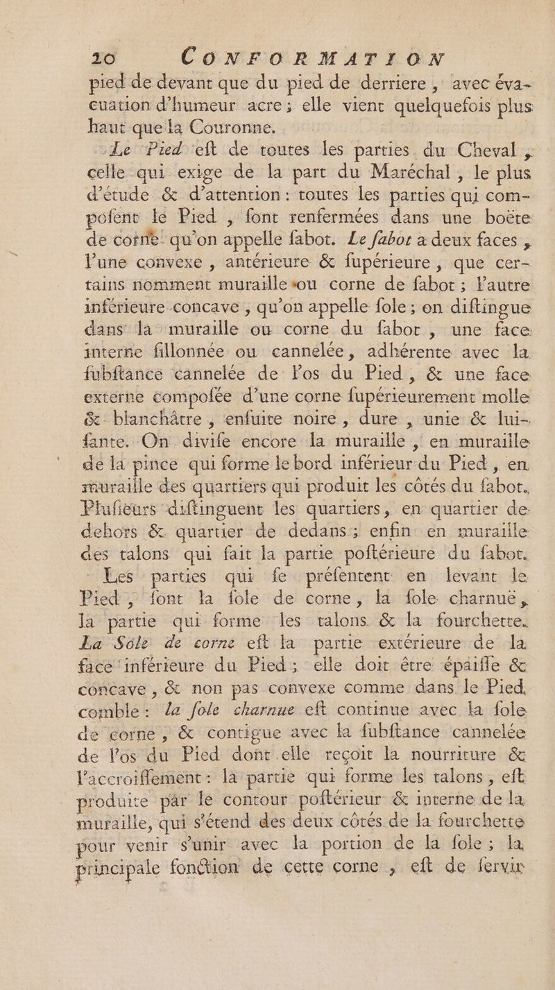 pied de devant que du pied de derriere , avec éva- euation d'humeur acre; elle vient quelquefois plus haut que la Couronne. Der | Le ‘Pied ‘eft de toutes les parties du Cheval , celle qui exige de la part du Maréchal , le plus d'étude &amp; d’attention: routes les parties qui com- polent le Pied , font renfermées dans une boëte de cofne. qu'on appelle fabot. Le fabor a deux faces , lune convexe , antérieure &amp; fupérieure , que cer- tains nomment muraille sou corne de fabot ; lautre inférieure concave , qu’on appelle fole ; on diftingue dans la muraille où corne du fabor , une face interse fillonnée ou cannelée, adhérente avec la fubftance cannelée de Fos du Pied, &amp; une face extérne Compofée d’une corne fupérieurement molle &amp; blanchâtre , enfuite noire, dure , unie &amp; lui- fante. On divife encore la muraille | en muraille de là pince qui forme le bord inférieur du Pied, en rnuraille des quartiers qui produit les côtés du fabot. Plufeurs diffinguent les quartiers, en quartier de: dehors &amp; quartier de dedans; enfin en muraille des talons qui fait la partie poftérieure du fabor. Les parties qui fe prélentenc en levant le Pied , font la fole de corne, la fole charnuë,, la partie qui forme les talons &amp; la fourchette. La Sülé de corne eft Fa partie extérieure de la face ‘inférieure du Pied; elle doit être épaifle &amp; concave , &amp; non pas convexe comme dans le Pied. comble : Ze fole charnue eft continue avec la fole de gorne , &amp; contigue avec la fubftance cannelée de l'os du Pied doft elle reçoit la nourriture &amp; l’accroiflement: la partie qui forme les talons, eft produite par le contour poitérieur &amp; interne de la muraille, qui s'étend des deux côtés de la fourchette pour venir s'unir avec la portion de la fole ; la principale fon&amp;tion de cette corne , eft de fervir