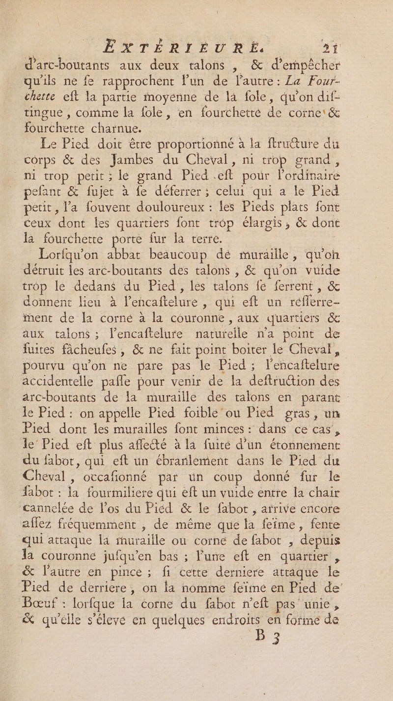 | LLTERLEL Re rx d'arc-boutants aux deux talons , &amp; d'empêcher qu'ils ne fe rapprochent l’un de l'autre: La Four- chette eft la partie moyenne de la fole, qu’on dif- tingue , comme la {ole, en fourchette de corne'&amp; fourchette charnue. | Le Pied doit être proportionné à la ftruéture du corps &amp; des Jambes du Cheval, ni trop grand, _ ni trop petit; le grand Pied .eft pour lordinaire efant &amp; fujet à fe déferrer ; celui qui a le Pied petit, l’a fouvent douloureux : les Pieds plats font ceux dont les quartiers font trop élargis, &amp; dont la fourchette porte fur la terre. | Lorfqu'on abbat beaucoup dé muraille, qu’on détruit les arc-boutants des talons , &amp; qu’on vuide trop le dedans du Pied, lés talons fe ferrent , &amp; donnent lieu à l’encaftelure , qui eft un réfferre- ment de la corné à la couronne , aux quartiers &amp; aux talons ; l’encaftelure naturelle n'a point de fuites fâcheufes , &amp; ne fait point boiter le Cheval, pourvu qu'on ne pare pas le Pied ; l'encaftelure accidentelle pafle pour venir de la deftruction des arc-boutants de la muraille des talons en parant le Pied : on appelle Pied foible'ou Pied gras, un Pied dont les murailles font minces: dans ce cas’, le’ Pied eft plus affecté à la fuité d’un étonnement du fabot, qui eft un ébranlement dans le Pied du Cheval , occafionné par un coup donné fur le #abot : la fourmiliere qui eft un vuide entre la chair cannelée de los du Piéd &amp; le fabor , arrive encore affez fréquemment , de même que la feîme, fente qui attaque la rhuraille ou corne de fabot , depuis la couronne jufqu’en bas ; l’une eft en quartier , &amp; l'autre en pince ; fi cette derniere attaque le Pied de derriere, on la nomme feïmé en Pied de’ Bœuf : lorfque la corne du fabor neft pas unie, &amp; qu'elle s'élevé en quelques endroits en forme de B 3