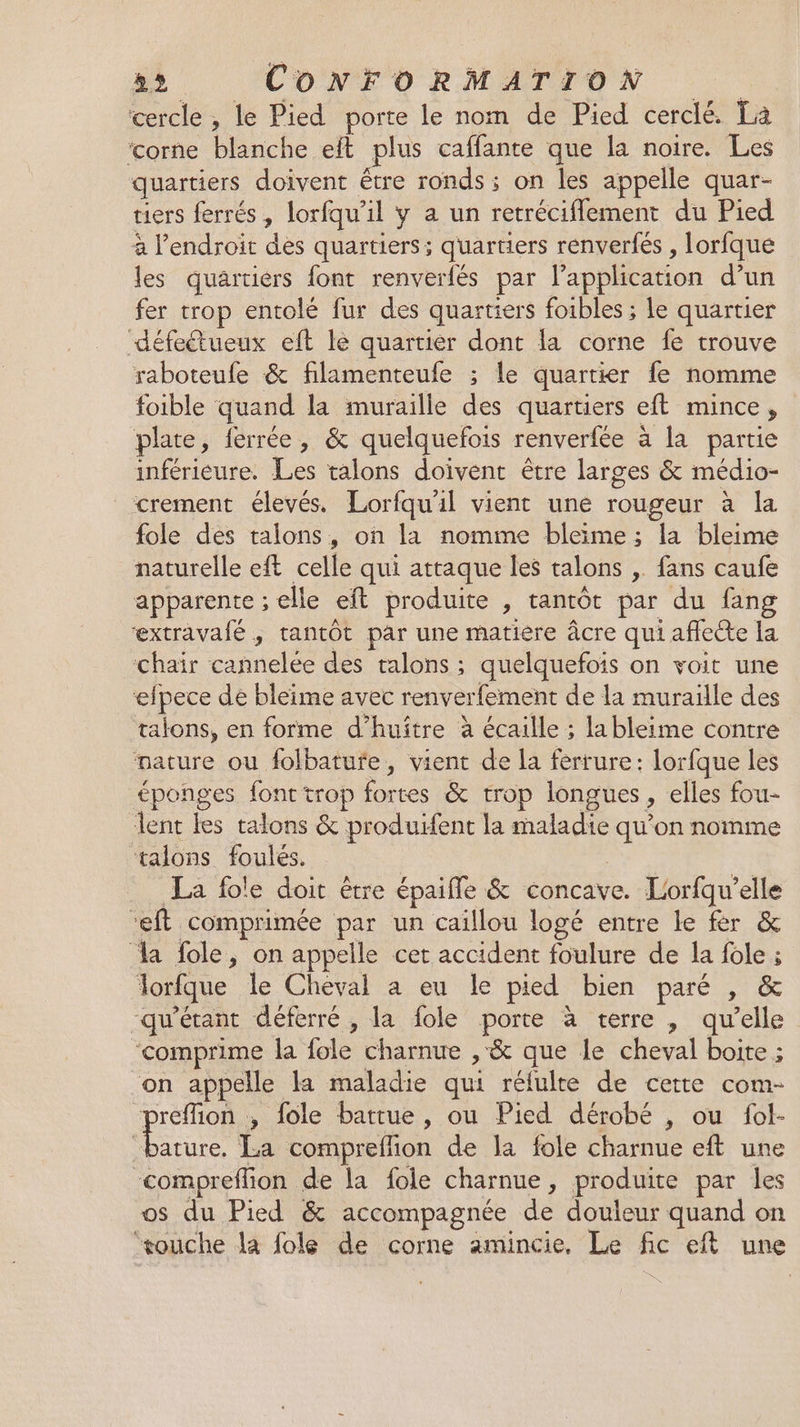 cercle , le Pied porte le nom de Pied cerclé. La ‘corne blanche eft plus caffante que la noire. Les quartiers doivent être ronds ; on les appelle quar- tiers ferrés , lorfqu’il y a un retréciflement du Pied à lendroit des quartiers ; quartiers renverfés , lorfque les quartiérs font renverfés par l'application d’un fer trop entolé fur des quartiers foibles ; le quartier défedtueux eft le quartier dont la corne fe trouve raboteufe &amp; filamenteufe ; le quartier fe nomme foible quand la muraille des quartiers eft mince, plate, ferrée, &amp; quelquefois renverfée à la partie inférieure. Les talons doivent être larges &amp; médio- crement élevés. Lorfqu'il vient une rougeur à la fole des talons, on la nomme bleime ; la bleime naturelle eft celle qui attaque les talons ,. fans caufe apparente ; elle eft produite , tantôt par du fang extravafé , tantôt par une matiere âcre qui affecte la chair cannelée des talons ; quelquefois on voit une efpece de bleime avec renverfement de la muraïlle des talons, en forme d’huître à écaille ; lableime contre nature ou folbatufe, vient de la ferrure: lorfque les éponges font trop fortes &amp; trop longues ; elles fou- lent les talons &amp; produifent la maladie qu’on nomme ‘talons foulés. La fole doit être épaifle &amp; concave. Lorfqu'elle et comprimée par un caillou logé entre le fer &amp; a fole, on appelle cet accident foulure de la fole ; lorfque le Cheval a eu le pied bien paré , &amp; -qu'étant défèrré , la fole porte à terre , qu'elle ‘comprime la fole charnue , &amp; que le cheval boite ; ‘on appelle la maladie qui réfulte de cette com- reflion , fole battue, ou Pied dérobé , ou fol- un La compreflion de la fole charnue eft une -compreflion de la fole charnue , produite par les os du Pied &amp; accompagnée de douleur quand on ‘touche la fole de corne amincie. Le fic eft une