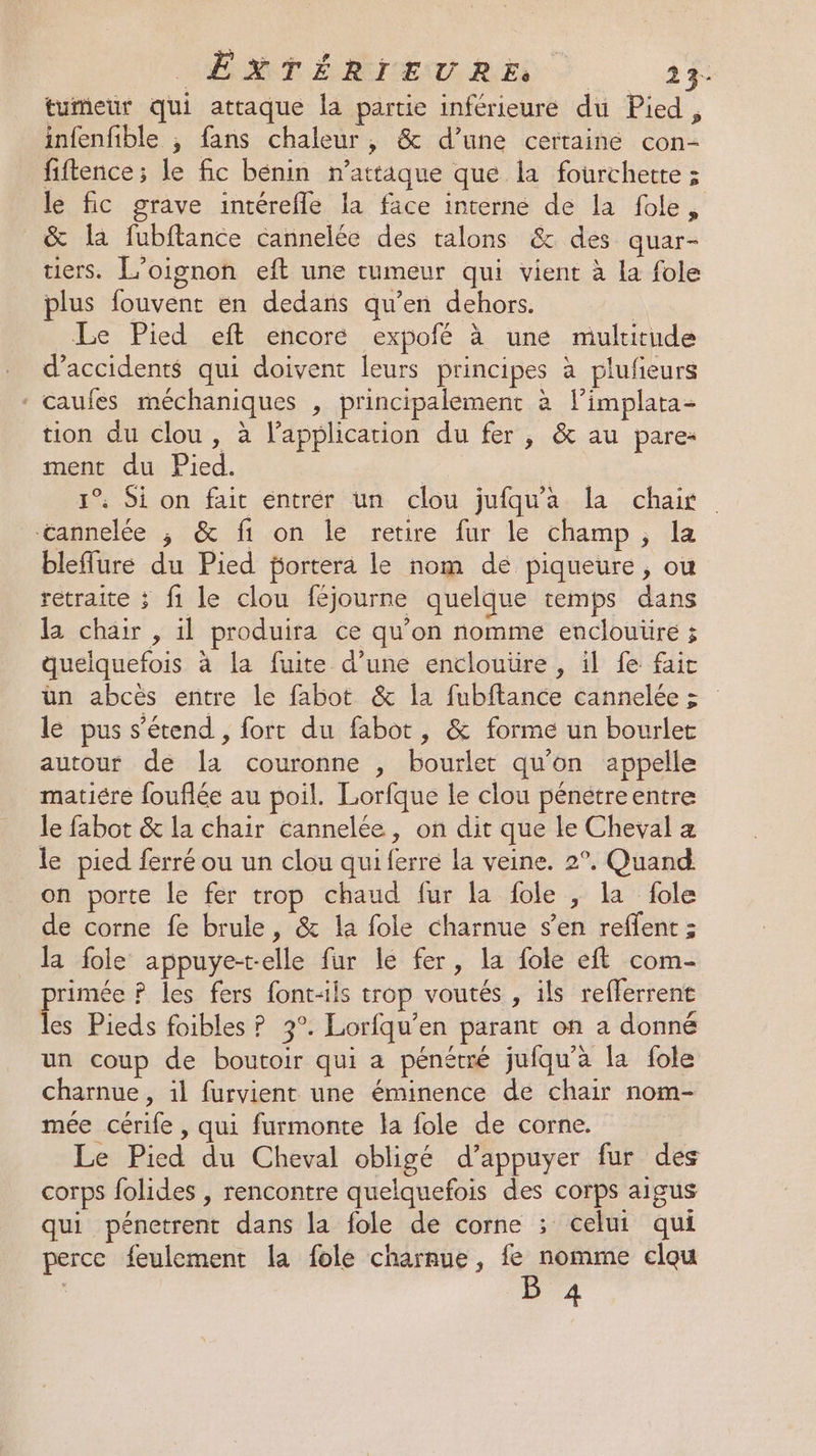 tumeur qui attaque la partie inférieure du Pied, infenfible , fans chaleur, &amp; d’une certaine con- fiftence ; le fic bénin n’attaque que la fourchette ; le fic grave intérefle la face interne de la fole, &amp; la fubftance cannelée des talons &amp; des quar- tiers. L’oignon eft une tumeur qui vient à la fole plus fouvent en dedans qu’en dehors. | Le Pied eft encoré expofé à une mulritude d'accidents qui doivent leurs principes à plufieurs * caufes méchaniques , principalement à limplata- tion du clou, à lapplication du fer, &amp; au pare: ment du Pied. 1° Si on fait entrér un clou jufqu'a la chair lifannelée.., 6 fon le retire fur le champ ; a bleflure du Pied fortera le nom de piqueure, ou retraite ; fi le clou féjourne quelque temps dans la chair , il produira ce qu’on nomme enclouiire ; quelquefois à la fuite d’une enclouüre , il fe fait ün abcès entre le fabot &amp; la fubftance cannelée >; le pus s'étend, fort du fabot, &amp; forme un bourlet autour de la couronne , bourlet qu'on appelle matiére fouflée au poil. Lorfque le clou pénétreentre le fabot &amp; la chair éannelée, on dit que le Cheval z le pied ferré ou un clou qui ferrée la veine. 2°. Quand on porte le fer trop chaud fur la fole , la fole de corne fe brule, &amp; la fole charnue s’en reffent : la fole appuye-telle fur le fer, la fole eft com- primée P les fers font-ils trop voutés , ils refferrent les Pieds foibles ? 3°. Lorfqu’en parant on a donné un coup de boutoir qui a pénétré jufqu’à la fole charnue, il furvient une éminence de chair nom- mée cérife , qui furmonte la fole de corne. Le Pied du Cheval obligé d’appuyer fur des corps folides , rencontre quelquefois des corps aigus qui pénetrent dans la fole de corne ; celui qui perce feulement la fole charnue, fe nomme clou B 4