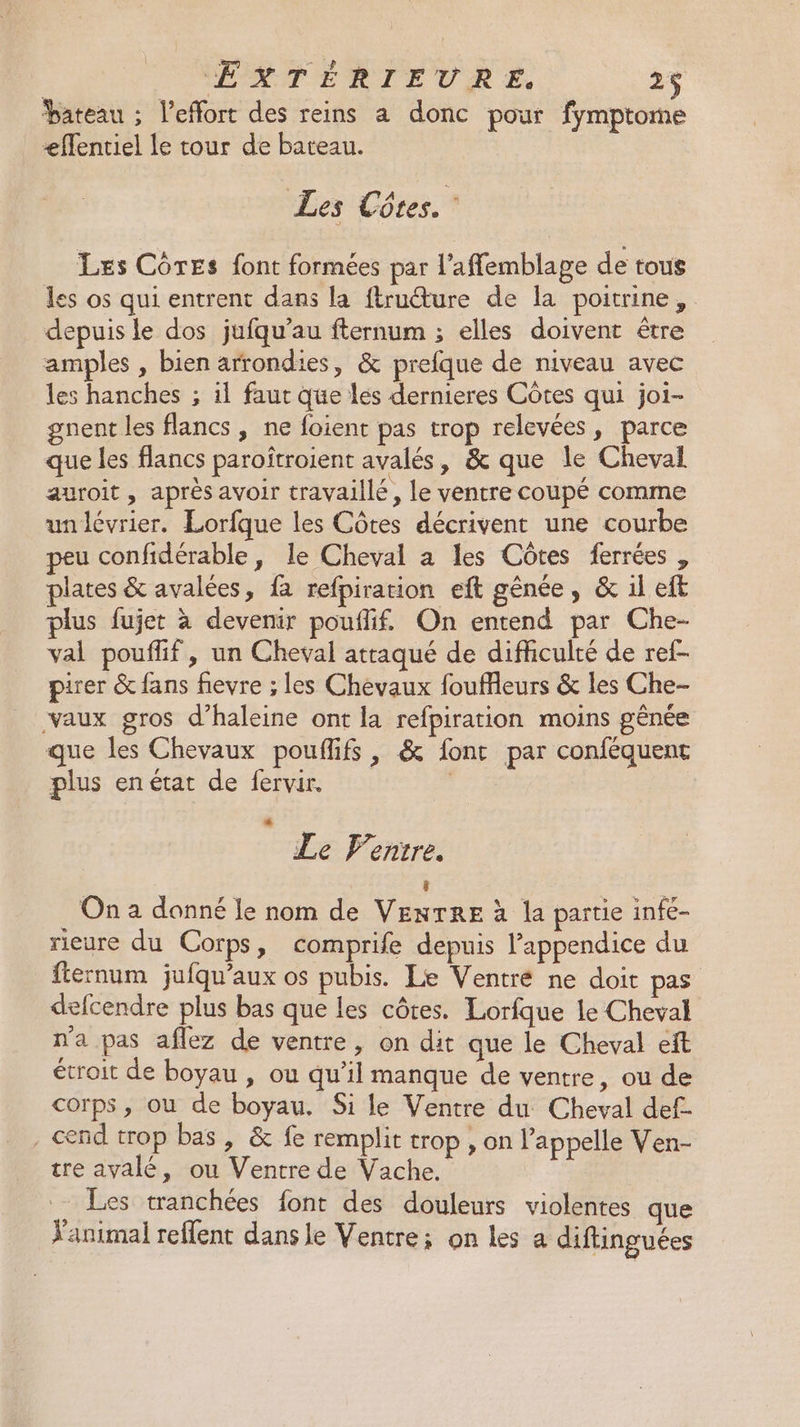 bateau ; l'effort des reins a donc pour fymptome æffentiel le tour de bateau. Les Côtes. Les CôrEs font formées par l’affemblage de tous les os qui entrent dans la fruéture de la poitrine, depuis le dos jufqu’au fternum ; elles doivent être amples , bien arrondies, &amp; prefque de niveau avec les hanches ; il faut que les dernieres Côtes qui joi- gnent les flancs, ne foient pas trop relevées, parce que les flancs paroîtroient avalés, &amp; que le Cheval auroit, après avoir travaillé, le ventre coupé comme unlévrier. Lorfque les Côtes décrivent une courbe peu confidérable, le Cheval a les Côtes ferrées , plates &amp; avalées, fa refpiration eft gênée, &amp; 1l eft plus fujet à devenir pouflif, On entend par Che- val pouffif, un Cheval attaqué de difficulté de ref- per &amp; fans fievre ; les Chevaux fouffleurs &amp; les Che- vaux gros d’haleine ont la refpiration moins gênée que les Chevaux pouffifs , &amp; fonr par conféquent plus enétat de fervir. | * Le Fentre. (] On a donné le nom de VENTRE à la partie infe- rieure du Corps, comprife depuis l’appendice du fiernum jufqu'aux os pubis. Le Ventré ne doit pas defcendre plus bas que les côtes. Lorfque le Cheval n'a pas aflez de ventre, on dit que le Cheval eft étroit de boyau , ou qu’il manque de ventre, ou de corps, ou de boyau. Si le Ventre du Cheval def- , cend trop bas, &amp; fe remplit trop, on l'appelle Ven- tre ayvalé, ou Ventre de Vache. Les tranchées font des douleurs violentes que Y'animal reflent dans le Ventre; on les a diftinguées