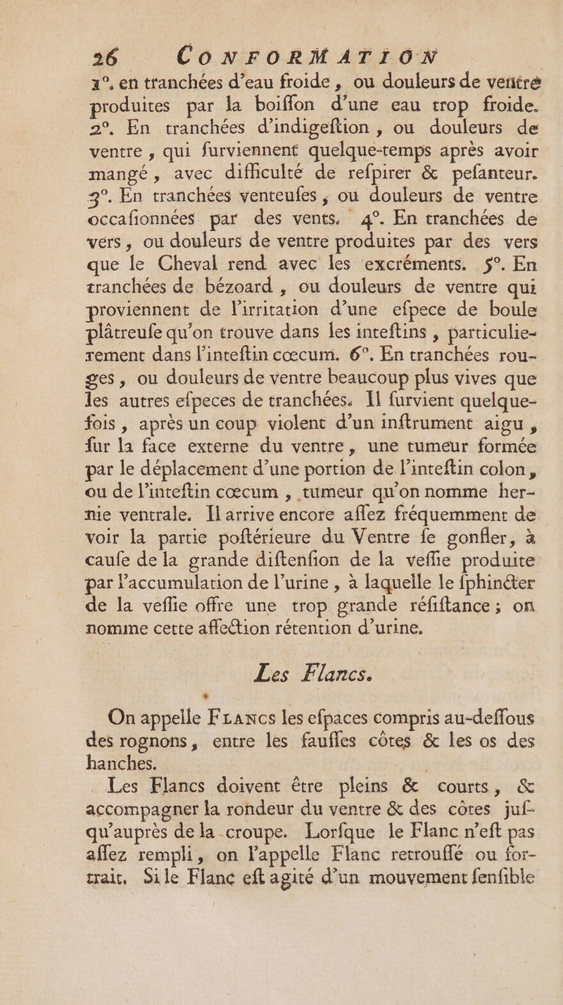 1°, en tranchées d’eau froide , ou douleurs de vetitré produites par la boiffon d’une eau trop froide. 2°, En tranchées d’indigeftion , ou douleurs de ventre , qui furviennent quelque-temps après avoir mangé, avec difhculté de refpirer &amp; pefanteur. 3°. En tranchées venteufes ; où douleurs de ventre occafionnées par des vents. 4°. En tranchées de vers, ou douleurs de ventre produites par des vers que le Cheval rend avec les ‘excréments. 5°. En tranchées de bézoard , ou douleurs de ventre qui proviennent de Pirritation d’une efpece de boule plâtreufe qu’on trouve dans Îles inteftins , particulie- rement dans l’inteftin cœcumi. 6°. En tranchées rou- ges, ou douleurs de ventre beaucoup plus vives que les autres efpeces de tranchées. IL furvient quelque- fois , après un coup violent d’un inftrument aigu, fur la face externe du ventre, une tumeur formée par le déplacement d’une portion de l’inteftin colon, ou de l’inteftin cœcum , tumeur qu'on nomme her- nie ventrale. Îlarrive encore aflez fréquemment de voir la partie poftérieure du Ventre fe gonfler, à caufe de la grande diftenfion de la veflie produite par l'accumulation de l’urine , à laquelle le fphinéter de la veflie offre une trop grande réfiftance; on nomine cette affection rétention d’urine. Les Flancs. On appelle FLancs les efpaces compris au-deffous des rognons, entre les faufles côtes &amp; les os des hanches. 3 . Les Flancs doivent être pleins &amp; courts, &amp; accompagner la rondeur du ventre &amp; des côtes juf- qu'auprès de la croupe. Lorfque le Flanc n’eft pas aflez rempli, on lappelle Flanc retrouflé ou for- trait, ile Flanc eft agité d’un mouvement fenfible
