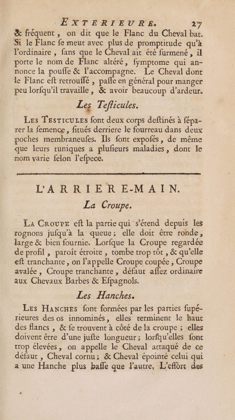 EXTERIEURE. 277 &amp; fréquent, on dit que le Flanc du Cheval bat, Si le Flanc fe meut avec plus de promptitude qu’à Vordinaire , fans que le Cheval ait été furmené , il porte le nom de Flanc altéré, fymptome qui an- nonce la poufle &amp; l’accompagne. Le Cheval dont le Flanc eft retrouflé , pañle en général pour manger peu lorfqu'il travaille, &amp; avoir beaucoup d’ardeur. Les Tefficules. Les TesricuLes font deux corps deftinés à fépa- rer la femence, fitués derriere le fourreau dans deux poches membraneufes. Ils font expolés, de même que leurs tuniques a plufieurs maladies, dont le nom varie felon l’efpece. L'AROTER EM ALN: La Croupe. La Croure eft la partie qui s'étend depuis les rognons jufqu'à la queue; elle doit être ronde, large &amp; bien fournie. Lorfque la Croupe regardée de profil , paroît étroite , tombe trop tôt , &amp; qu'elle eft tranchante , on l'appelle Croupe coupée , Croupe avalée , Croupe tranchante , défaut aflez ordinaire aux Chevaux Barbes &amp; Efpagnols. Les Hanches, Les Haxcnes font formées par les parties fupé- rieures des os innominés, elles terminent le haut des flancs , &amp; fe trouvent à côté de la croupe ; elles doivent être d’une jufte longueur ; lorfquelles font trop élevées, on appelle le Cheval attaqué de ce défaut , Cheval cornu; &amp; Cheval épointé celui qui a une Hanche plus bafle que l’autre, L'effort des