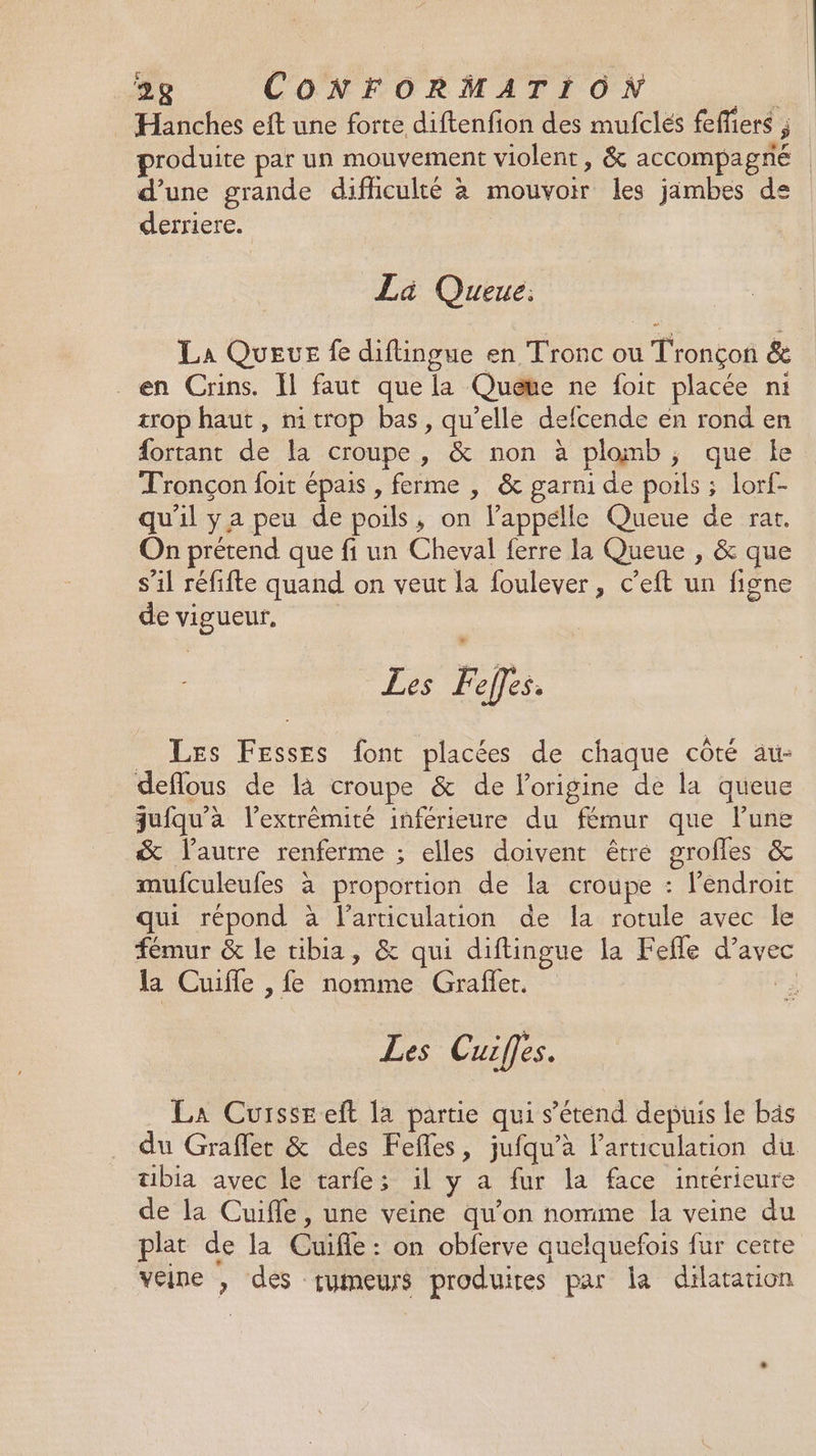 … Hanches eft une forte diftenfion des mufclés fefiers ; produite par un mouvement violent, &amp; accompagné d’une grande dificulté à mouvoir les jambes de derriere. La Queue: La Queue fe diftingue en Tronc ou Tronçon &amp; en Crins. Il faut que la Queue ne foit placée ni trop haut, nitrop bas, qu’elle defcende en rond en fortant de la croupe , &amp; non à plomb, que le Tronçon foit épais , ferme , &amp; garni de pouls ; lorf- qu'il ya peu de poils, on lappélle Queue de rat. On prétend que fi un Cheval ferre la Queue , &amp; que s’il réfifte quand on veut la foulever, c’eft un figne de vigueur, Les Feÿfes. _ Les Fesses font placées de chaque côté au- deflous de là croupe &amp; de l’origine de la queue juiqu'a l'extrémité inférieure du fémur que lune &amp; lautre renferme ; elles doivent être grofles &amp; mufculeufes à proportion de la croupe : l'endroit qui répond à l'articulation de la rotule avec le fémur &amp; le tibia, &amp; qui diftingue la Fefle d’avec la Cuifle ,fe nomme Graffer. Fi Les Cuiffes. La Curssreft la partie qui s'étend depuis le bäs du Graflert &amp; des Fefles, jufqu'à l'articulation du tibia avec le tarfes il y a fur la face intérieure de la Cuifle, une veine qu’on nomme la veine du plat de la Cuifle : on obferve quelquefois fur cette veine , des çumeurs produites par la dilatation