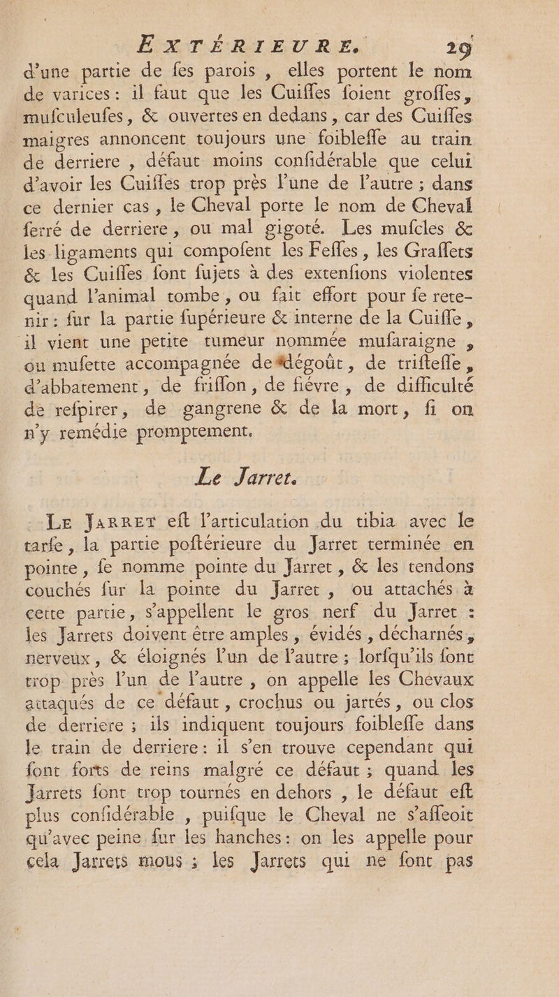 # 1 ÉFAATLÉRST EURE 29 d’une partie de fes parois , elles portent le nom de varices : il faut que les Cuifles foient groffes, mufculeufes, &amp; ouvertes en dedans, car des Cuifles maigres annoncent toujours une foiblefle au train de derriere , défaut moins confidérable que celui d'avoir les Cuiflés trop près l’une de l’autre ; dans ce dernier ças , le Cheval porte le nom de Chevai ferré de derriere, ou mal gigoté. Les mufcles &amp; les. ligaments qui compolent les Feffles , les Graffets &amp; les Cuifles font fujers à des extenfions violentes quand l’animal tombe , ou fait effort pour fe rete- nir: fur la partie fupérieure &amp; interne de la Cuifle, il vient une petite rumeur nommée mufaraigne , ou mufette accompagnée defdégoût, de triftefle, d’abbatement, de friflon, de fiévre, de difficulté de refpirer, de gangrene &amp; de la mort, fi on n’y remédie promptement. Le Jarrer. Le Jarrer eft l'articulation du tibia avec le tarfe, la partie poftérieure du Jarret terminée en pointe , fe nomme pointe du Jarret, &amp; les rendons couchés fur la pointe du fJarret , ou attachés à certe partie, s'appellent le gros nerf du Jarre : les Jarrers doivent être amples , évidés , décharnés, nerveux, &amp; éloignés l'un de l’autre ; lorfqu’ils font trop près l’un de l'autre , on appelle les Chevaux attaqués de ce défaut, crochus ou jartés, ou clos de derriere ; ils indiquent toujours foiblefle dans le train de derriere: il s’en trouve cependant qui font forts de reins malgré ce défaut ; quand les Jarrets font trop tournés en dehors , le défaut eft plus confidérable , puifque le Cheval ne $affeoit qu'avec peine fur les hanches: on les appelle pour cela Jarrers mous ; les Jarrets qui né font pas