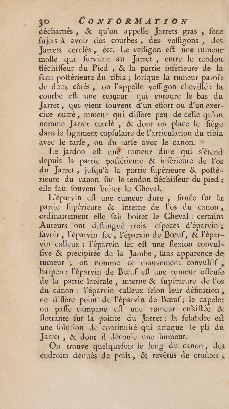 décharnés , &amp; qu’on appelle Jarrets gras , font fujets à avoir des courbes, des vefligons , des Jarrets cerclés , &amp;c. Le vefligon eft une tumeur molle qui furvient au Jarret , entre le tendon fléchiffeur du Pied , &amp; la partie inférieure de la face poftérieure du tibia ; lorfque la tumeur paroît de deux côtés , on appelle vefligon chevillé : la. courbe eft une tumeur qui entoure le bas du Jarret, qui vient fouvent d’un effort ou d’un exer- cice outré, tumeur qui differe peu de celle qu’on. nomme Jarret cerclé , &amp; dont on place le fiége: dans le ligament capfulaire de l'articulation du tibia avec le tarfe, ou du tarfe avec le canon. * Le jardon eft unë tumeur dure qui s'étend depuis la partie poftérieure &amp; inférieure de Pos du Jarret, jufqu'a la partie fupérieure &amp; pofté- rieure du canon fur le tendon fléchifleur du pied : elle fait fouvent boiter le Cheval. L’éparvin eft une tumeur dure , fituée fur Îæ partie fupérieure &amp; interne de l'os du canon, ordinairement elle fait boiter le Cheval : certains Auteurs ont diftingué trois efpeces d’éparvin; lavoir , Péparvin fec, l’éparvin de Bœuf, &amp; l’épar- vin calleux ; l’éparvin fec eft une flexion convul- five &amp; précipitée de la Yambe , fans apparence de tumeur ; on nomme ce mouvement convulfif , harpen : léparvin de Bœuf eft une tumeur offeufe de la partie latérale , interne &amp; fupérieure de l'os du canon : léparvin calleux felon leur définition, ne differe point de l’éparvin de Bœuf; le capelet ou pafle campane eft une cumeur enkiftée &amp; flottante fur la pointe du arret: la folahdre eft une folution de continuité qui attaque le pli du Jarret , &amp; dont il découle une humeur. On trouve quelquefois le long du canon, des endroits dénués de poils, &amp; revêtus de croûres ;