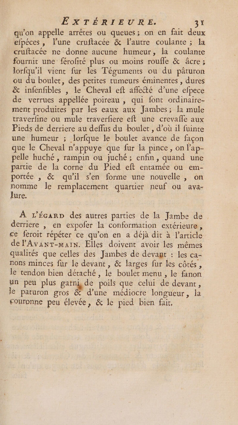 qu'on appelle arrêtes ou queues; on en fait deux efpéces , l’une cruftacée &amp; l’autre coulante ; la cruftacée ne donne aucune humeur, la coulante fournit une férofité plus ou moins roufle &amp; âcre; lorfqu'il vient fur les Téguments ou du pâturon ou du boulet, des petites tumeurs éminentes , dures &amp; infenfibles , le Cheval eft affecté d’une efpece de verrues appellée poireau , qui font ordinaire- ment produites par les eaux aux Jambes; la mule traverfine ou mule traverfiere eft une crevafle aux Pieds de derriere au deflus du boulet, d’où il fuinte une humeur ; lorfque le boulet avance de façon que le Cheval n’appuye que fur la pince, on l’ap- pelle huché , rampin ou juché ; enfin, quand une partie de la corne du Pied eft entamée ou em- portée , &amp; qu'il s’en forme une nouvelle, on me à le remplacement quartier neuf ou ava- aure. à À L'ÉcarD des autres parties de la Jambe de. derriere , en expofer la conformation extérieure, ce feroit répéter ce qu’on en a déjà dit à l’article delAvanT-main. Elles doivent avoir les mêmes qualités que celles des Jambes de devant : les ca- nons minces fur le devant , &amp; larges fur les côtés, le tendon bien détaché, le boulet menu , le fanon un peu plus gatni, de poils que celui de devant, le paturon gros &amp; d’une médiocre longueur, la ouronne peu élevée, &amp; le pied bien fair