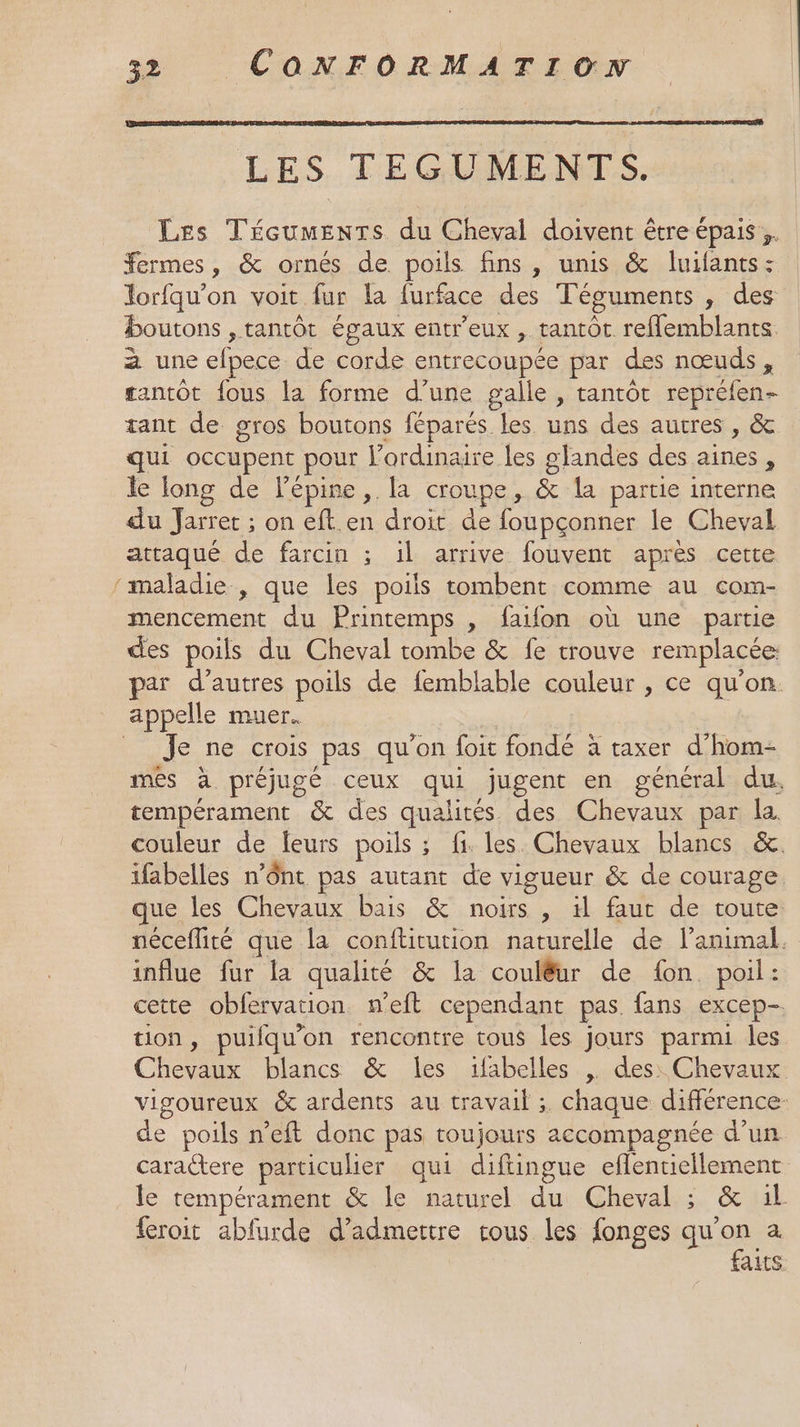 LES TEGUMENTS. Les TéceumenTs du Cheval doivent être épais. Fermes, &amp; ornés de poils fins, unis &amp; luifants: lorfqu’on voit fur la furface des Téguments , des boutons , tantôt égaux entr'eux , tantôt reMemblants 2 une efpece de corde entrecoupée par des nœuds, antôt fous la forme d’une galle , tantôt repréfen- tant de gros boutons féparés les uns des autres , &amp; qui occupent pour l'ordinaire les glandes des aines, le long de l'épine,. la croupe, &amp; la partie interne du Jarret ; on eft.en droit de foupçonner le Cheval attaqué de farcin ; il arrive fouvent après cette maladie , que les poils tombent comme au com- mencement du Printemps , faifon où une partie des poils du Cheval tombe &amp; fe trouve remplacée par d’autres poils de femblable couleur , ce qu’on. Je ne crois pas qu'on foit fondé à taxer d’hom- més à préjugé ceux qui jugent en général du, tempérament &amp; des qualités des Chevaux par la. couleur de leurs poils ; fi. les. Chevaux blancs &amp;. ifabelles n’ônt pas autant de vigueur &amp; de courage. que les Chevaux bais &amp; noirs , il faut de toute néceflité que la conftitution naturelle de l’animal. influe fur la qualité &amp; la coulêur de {on poil: cette obfervation n'eft cependant pas. fans excep- tion, puilqu’on rencontre tous les jours parmi les Chevaux blancs &amp; les ifabelles , des: Chevaux vigoureux &amp; ardents au travail ;. chaque différence de poils n’eft donc pas toujours accompagnée d’un caratere particulier qui difingue eflentiellement le tempérament &amp; le naturel du Cheval ; &amp; 1l. feroit abfurde d'admettre tous les fonges qu'on a faits