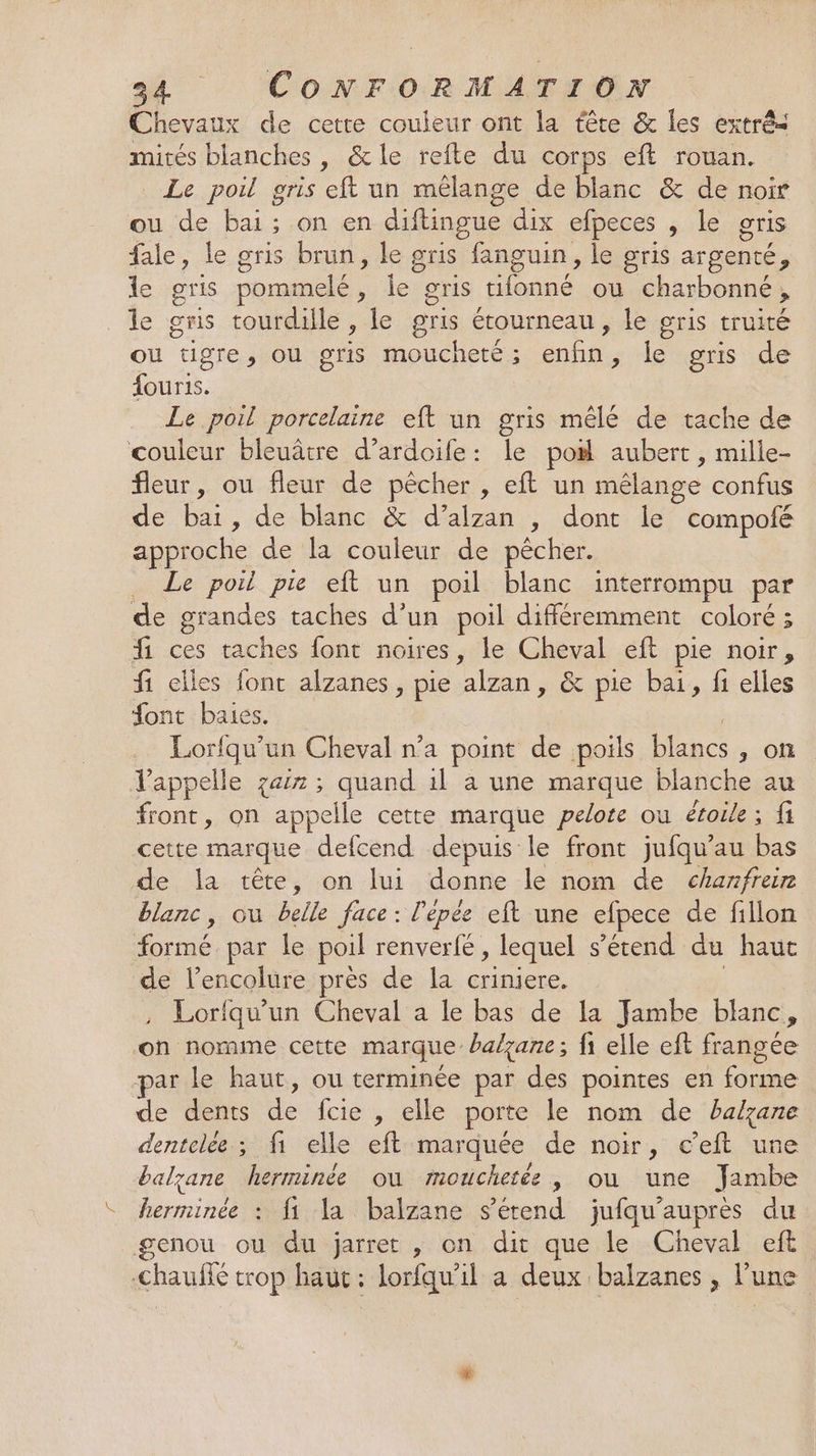 Chevaux de cette couleur ont la tête &amp; les extrés mités blanches , &amp; le refte du corps eft rouan. _ Le poil gris eft un mêlange de blanc &amp; de noir ou de bai; on en diftingue dix efpeces , le gris fale, le gris brun, le gris fanguin, le gris argenté ” le gris pommelé , le. gris tifonné ou charbonné , le gris tourdille , le gris étourneau , le gris truité ou “ügre, ou gris moucheté ; mn jet gris de NIET Le poil porcelaine eft un gris mêlé de tache de couleur bleuâtre d’ardoife: le po# aubert, mille- fleur, ou fleur de pêcher , eft un mélange confus de bai, de blanc &amp; d’alzan , dont le compofé approche de la couleur de pécher. . Le poil pie eft un poil blanc interrompu par de grandes taches d’un poil différemment coloré ; f ces taches font noires, le Cheval eft pie noir, fi ciles font alzanes, pie Len. &amp; pie bai, fi elles font baies. Lorfqu’un Cheval n’a point de poils blancs ; ON l'appelle zax ; quand 1l à une marque blanche au front, on appelle cette marque pelote ou étoile; fi cette marque defcend depuis le front jufqu’au bas de la tête, on lui donne le nom de chanfrein blanc, ou belle face : l'épée eft une efpece de fillon formé par le poil renverfé , lequel s'étend du haut de l’encolure près de la criniere. Lorfqu'un Cheval a le bas de la Jambe blanc, on nomme cette marque balçane; fi elle eft frangée par le haut, ou terminée par des pointes en pré ds de dents . {cie , elle porte le nom de balzane dentelée ; fi elle eft marquée de noir, c’eft une balyane herminée ou mouchetée, ou une Jambe herminée : fi la balzane étend jufqu’auprès du genou ou du jarret , on dit que le Cheval eft chauffé trop haut : lorfqu’il a deux balzanes , l’une