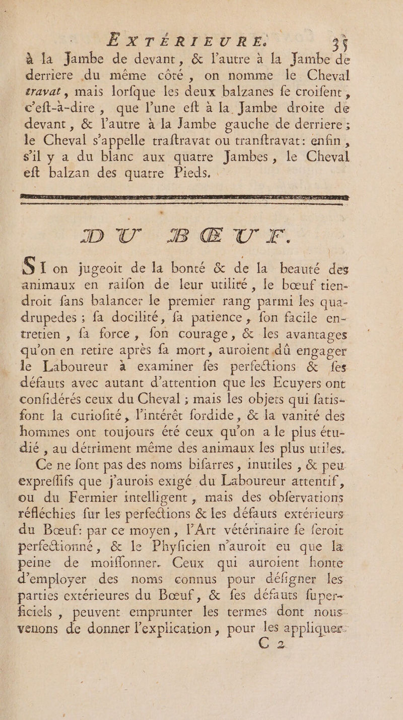 RONENT ERREUR E 34 à la Jambe de devant, &amp; l’autre à la fambe de derriere du même côté, on nomme le Cheval travat , mais lorfque les deux balzanes fe croifent, ceft-a-dire , que l’une eft à la Jambe droite de devant, &amp; l’autre à la Jambe gauche de derriere ; le Cheval s'appelle traftravat ou tranftravat: enfin, s'il y a du blanc aux quatre Jambes, le Cheval eft balzan des quatre Pieds. DU BŒUF. ST on jugeoit de la bonté &amp; de la beauté des animaux en raïon de leur utilité, le bœuf tien- droit fans balancer le premier rang parmi les qua- drupedes ; fa docilité, fa patience, fon facile en- tretien , fa force, fon courage, &amp; les avantages qu’on en retire après fa mort, auroient dû engager le Laboureur à examiner fes perfetions &amp; fes défauts avec autant d’attention que les Ecuyers ont confidérés ceux du Cheval ; mais les objets qui faris- font la curiofité, l’intérêt fordide, &amp; la vanité des hommes ont toujours été ceux qu’on a le plus étu- dié , au détriment même des animaux les plus utiles. Ce ne font pas des noms bifarres, inutiles , &amp; peu expreflifs que j'aurois exigé du Laboureur attentif, ou du Fermier intelligent , mais des obfervations réfléchies fur les perfections &amp; les défauts extérieurs du Bœuf: par ce moyen, l'Art vétérinaire fe feroit perfe@tionné, &amp; le Phyficien n’auroit eu que [a eine de moïflonner. Ceux qui auroient honte d'employer des noms connus pour défgner les parties extérieures du Bœuf, &amp; fes défauts fuper- ficiels | peuvent emprunter les termes dont nous venons de donner l'explication, pour appliquer: Eu
