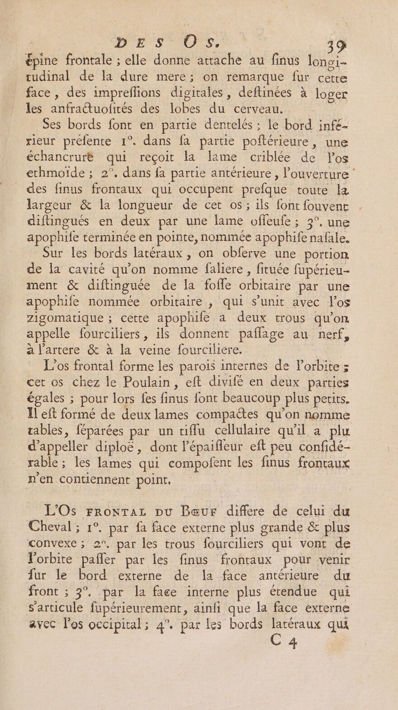 épine frontale ; elle donne attache au finus lonoi- tudinal de la dure mere; on remarque fur cette face, des impreflions digitales, deftinées à loger les anfractuolités des lobes du cerveau, Ses bords font en partie dentelés : le bord infe- rieur prefente 1°. dans fa partie poftérieure, une échancrurë qui reçoit la lame criblée de los ethmoiïde ; 2°. dans fa partie antérieure, l'ouverture : des finus frontaux qui occupent prefque toute lz largeur &amp; la longueur de cer os ; ils font fouvenc diftingués en deux par une lame offeufe ; 3°, une apophife terminée en pointe, nommée apophife nafale. Sur les bords latéraux , on obferve une portion de la cavité qu'on nomme faliere , fituée fupérieu- ment &amp; diftinguée de la fofle orbitaire par une apophife nommée orbitaire , qui s’unit avec l'os zigomatique ; cette apophife a deux trous qu’on appelle fourciliers, ils donnent paflage au nerf, a l'artere &amp; à la veine fourciliere. | L’os frontal forme les parois internes de l'orbite ; cet os chez le Poulain, eft divifé en deux parties égales ; pour lors fes finus font beaucoup plus petits. Il eft formé de deux lames compates qu’on nomme tables, féparées par un diflu cellulaire qu'il a plu d’appeller diploë, dont l’épaifleur eft peu confidé- rable ; les lames qui compofent les finus frontaux n'en contiennent point. | L'Os Fronraz pu Peur differe de celui du Cheval ; 1°. par fa face externe plus grande &amp; plus convexe ; 2°. par les trous fourciliers qui vont de Vorbite pañler par les finus frontaux pour venir fur le bord externe de la face antérieure du front ; 3°. par la face interne plus étendue qui s'articule fupérieurement, ainfi que la face externe avec l'os occipital; 4°. par les bords latéraux qui C 4