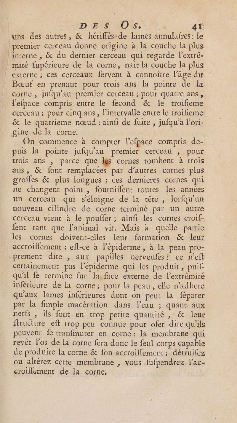uns des autres, &amp; hériflés:de lames annulaires: le premier cerceau donne origine à la couche la plus interne , &amp; du dernier cerceau qui regarde l’extré- mité fupérieure de la corne, nait la couche la plus | externe ; ces cerceaux fervent à connoïître l’âge du _Bœuf en prenant pour trois ans la pointe de la corne , jufqu'au premier cerceau ; pour quatre ans, l'efpace compris entre le fecond &amp; Île troifieme cerceau ; pour cinq ans , l'intervalle entre le troifieme &amp; le quatrieme nœud : ainfi de fuite , jufqu’à l’ori- gine de la corne. | On commence à compter l’efpace compris de- puis la pointe jufqu'au premier cerceau , pour trois ans , parce que les cornes tombent à trois ans , &amp; font remplacées par d’autres cornes plus grofles &amp; plus longues ; ces dernieres cornes qui ne changent point , fourniflent toutes les années un cerceau qui s'éloigne de la tête , lorfqu’un nouveau cilindre de corne terminé par un autre cerceau vient à le poufler ; ainfi les cornes croif- ent tant que l'animal vit. Mais à quelle partie les cornes doivent-elles leur formation &amp; leur accroiffement ; eft-ce à l’épiderme, à la peau pro- prement dite , aux papilles nerveufes P ce n’eft certainement pas l'épiderme qui les produit, puif qu'il fe termine fur la, face externe de l'extrémité inférieure de la corne; pour la peau, elle n’adhere qu'aux lames inférieures dont on peut la féparer par la fimple macération dans l’eau ; quant aux nerfs , ils font en trop petite quantité , &amp; leur ftructure eft trop peu connue pour ofer dire qu'ils peuvent fe tranfmuter en corne: la membrane qui revêt l’os de la corne fera donc le feul corps capable de produire la corne &amp; fon accroiffement; détruifez ou altérez cette membrane , vous {ufpendrez lac- croifement de la corne,
