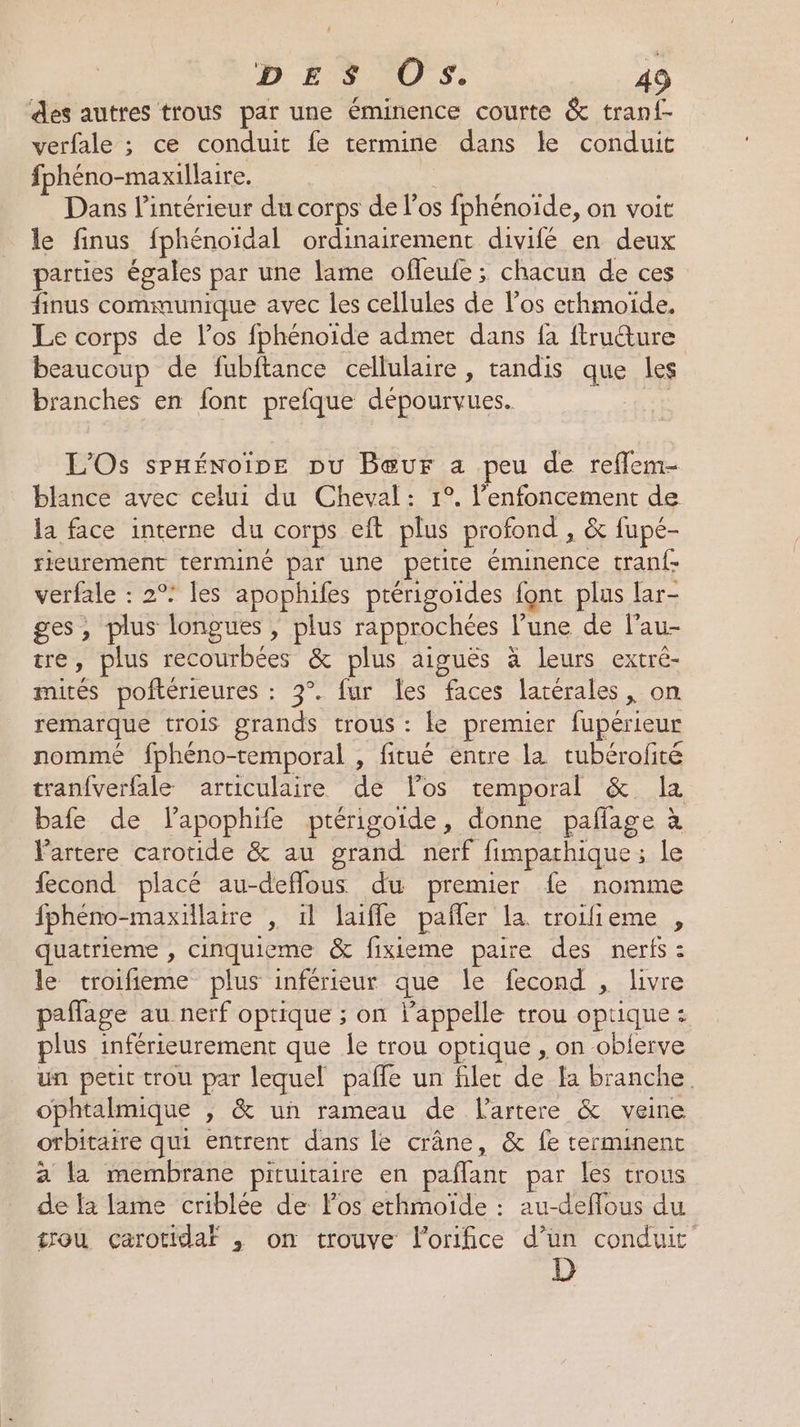 des autres trous par une éminence courte &amp; tranf- verfale ; ce conduit fe termine dans le conduit fphéno-maxillaire. Dans l’intérieur du corps del os fphénoïde, on voit le finus fphénoïdal ordinairement divifé en deux parties égales par une lame ofleufe ; chacun de ces finus communique avec les cellules de l'os ethmoïde, Le corps de l'os fphénoïde admer dans fa ftrudture beaucoup de fubftance cellulaire , tandis que les branches en font prefque dépourvues. L'Os spHÉnoine pu Bœur a peu de reflem- blance avec celui du Cheval: 1°. l’enfoncement de la face interne du Corps eft plus profond , &amp; fupé- rieurement terminé par une petite éminence tranf- verfale : 2°: les apophifes ptérigoides font plus lar- ges, plus longues , plus rapprochées l’une de l’au- tre, plus PME E Les &amp; plus aiguës à leurs extré- mités poftérieures : 3°. fur les faces latérales, on remarque trois grands trous : le premier fupérieur nommé fphéno-temporal , fitué entre la tubérofité tranfverfale articulaire dé los temporal &amp; 1x bafe de lapophife ptérigoide, donne paflage à Vartere carotide &amp; au grand nerf fimparhique ; le fecond placé au-deflous du premier fe nomme fphéno-maxillaire , il laifle pañler la. troifieme , quatrieme , cinquieme &amp; fixieme paire des neris : le troifieme plus inférieur que le fecond , livre paffage au nerf optique ; on l'appelle trou opt 1que.s plus inférieurement que le trou optique , on -oblerve un petit crou par lequel pafle un filet de_H branche. ophtalmique ; &amp; un rameau de lartere &amp; veine otbitaire qui entrent dans le crâne, &amp; fe terminent a la membrane pituitaire en palant par les trous de {à lame criblée de Fos ethmoïde : au-deflous du trou carotidaf , on trouve Forifice d’un conduit D