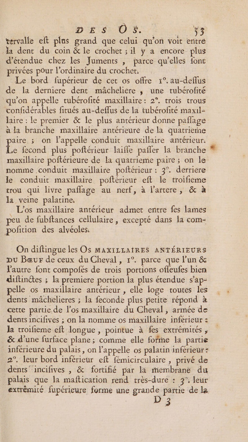 HE APD IE SR ES a HU es tervalle eft plas grand que celui qu'on voit eritré la dent du coin &amp; le crochet ; il ÿ a encore plus d’étendue chez les Juments , parce qu’elles {ont privées pour l'ordinaire du crochet. Le bord fupérieur de cet os offre 1°.au-deflus de la derniere dent mâcheliére ; une tubérofité qu’on appelle tubérofité maxillaire: 2°. trois trous confidérables fitués au-deffus de la tubérofité maxil- laire : le premier &amp; le plus antérieur donne paflage à la branche maxillaire antérieure de la quatrierne aire ; on l’appelle conduit maxillaire antérieur. Le fecond plus poftérieur laifle pañler la branche maxillaire poftérieure de la quatrieme paire ; on le nomme conduit maxillaire poftérieur : 3°. derriere le conduit maxillaire poñtérieur eft le troifieme trou qui livre paflage au nerf, à l’artere, &amp; à la veine palatine, _ L'os maxillaire antérieur admet entre fes lames peu de fubftances cellulaire, excepté dans la com- pofñition des alvéoles On diftingue les Os MAXILLAIRES ANTÉRIEURS Du Bœur de ceux du Cheval, 1°. parce que l’un &amp; l'autre font compofés de trois portions offeufes bien diftinétes ; la premiere portion la plus étendue s’ap- pelle os maxillaire antérieur , elle ioge toutes les dents mâchelieres ; la feconde plus petite répond à cette partie de l’os maxillaire du Cheval, armée de dents incifivés ; on la nomme os maxillaire inférieur : la troifieme eft longue , pointue à fes extrémités , &amp; d’une furface plane; comme elle forme la partie inférieure du palais, on l'appelle os palatin inférieur: 2°. leur bord inférieur eft fémicirculaire , privé de dents incifives , &amp; fortifié par lä membrané du palais que la maftication rend très-dure : 3°. leur extrémité fupérieure forme une grande partie de le. 73 ?