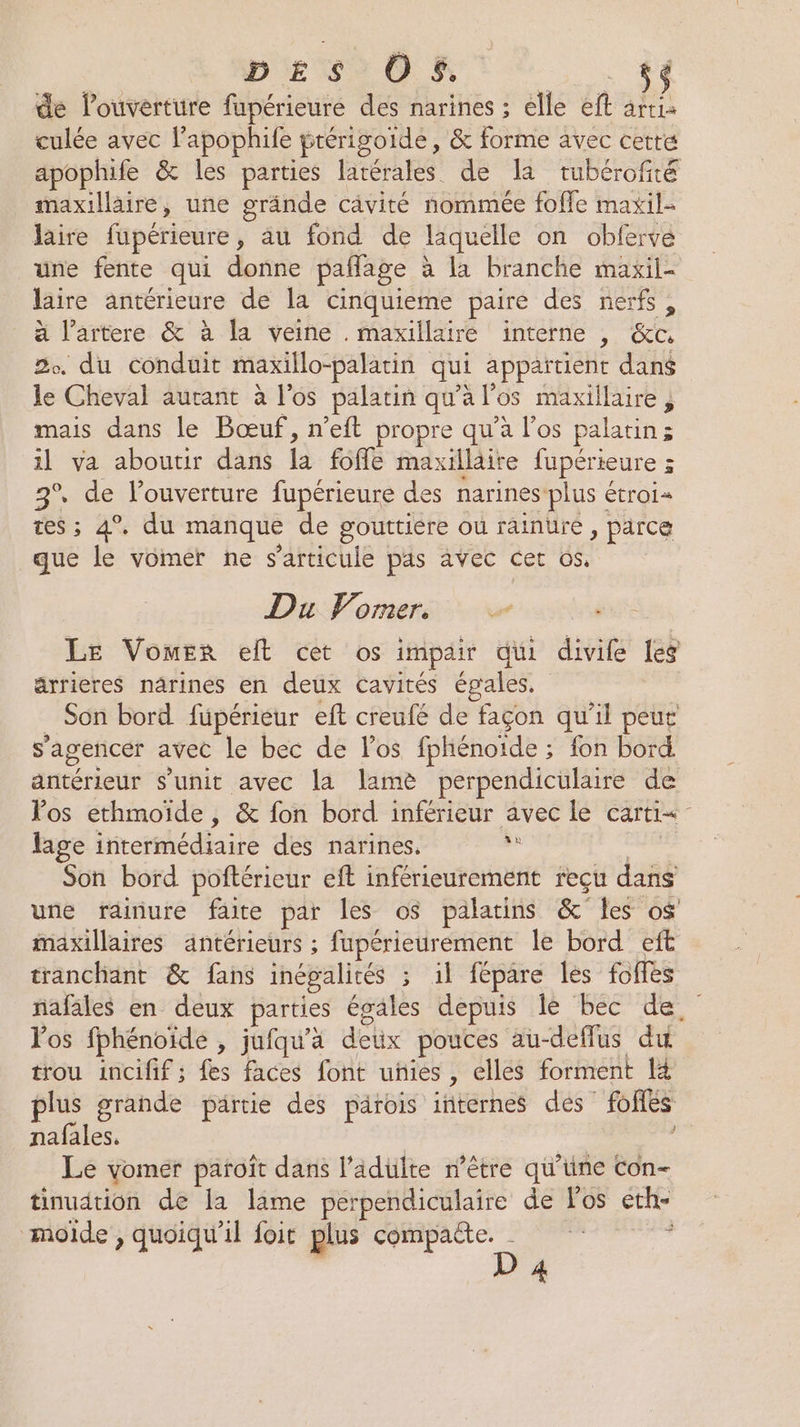 DES Of. 5$ de l'ouverture fupérieure des narines ; elle ef âttia culée avec lapophife ptérigoide, &amp; forme avec cette apophife &amp; les parties latérales de la tubérofité maxillaire, une grände câvité nommée foffe maxil- laire fupérieure, au fond de laquelle on obferve une fente qui donne pañlage : à la branche maxil- laire antérieure de la cinquieme paire des nerfs, à l’artere &amp; à la veine . maxillairé interne |, &amp;c 2. du conduit maxillo-palatin qui appaïtient dans le Cheval autant à l'os palatin qu’à l'os maxillaire ; mais dans le Bœuf, n’eft propre qu'à l'os palatin ; 1l va aboutir dans 1) fofle maxillaire fupérieure 3 3° de louverture fupérieure des narines: plus étroi« tes ; 4°. du manque de gouttiere ou rainure , parce que le vomer ñne s'articule pas avec Cet os. Du Vomers Le VomEr elt cet os impair dii divife les ärrieres nârines en deux cavités égales. Son bord füpérieur eft creufé de façon qu’il peut s’agencer avec le bec de los fphénoïde ; fon bord antérieur s'unit avec la lamè perpendiculaire de Vos ethmoide, &amp; fon bord inférieur avec le carti= lage intermédiaire des narines. de Son bord poftérieur eft inférieurement reçu dans une rainure faite par les o$ palatins &amp; les o$' maxillaires antérieurs ; fupérieurement le bord eft tranchant &amp; fans inégalités ; il fépare Îles folles ñafäles en deux parties égales depuis le bec de. Fos fphénoide , jufqu’a détx pouces au-deffus du trou incifif ; fes faces font unies, elles forment li plus grande partie des parois internes des Pofés nafales. Le yomer paroît dans l’adülte r’être qu'ine con- tinudtion de la lime perpendiculaire de Fos éth- mode, quoiqu'il foit plus compaëte. | , D 4 J