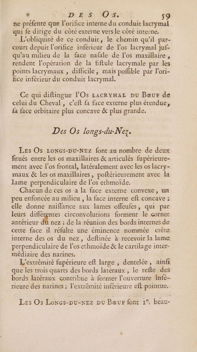 * ‘aDe B°S AO s9 rie préfente que l’orifice interne du conduit lacrymal qui fe dirige du côté externe vers le côté interne. L’obliquité de ce conduit, le chemin qu’il par- court depuit l'orifice inférieur de los lacrymal juf- qu’au milieu de la face nafale de l’os maxillaire, rendent l'opération de la fiftule lacrymale par les points lacrymaux , difhicile, mais poñlible par lori- fice inférieur du conduit lacrymal. Ce qui diftingue l’Os racrymaz pu Bœeur de celui du Cheval, c’eft fa face externe plus étendue, £ face orbitaire plus concave &amp; plus grande. Des Os lonps-du-Nez. Les Os Loncs-Du-NEez font au nombre de deux fitués entre les os maxillaires &amp; articulés fupérieure- ment avec l'os frontal, latéralement avec les os lacry- maux &amp; les os maxillaires , poftérieurement avec la lame perpendiculaire de los ethmoïde. Chacun de ces os a la face externe convexe, un peu enfoncée au milieu , la face interne eft concave ; elle donne naiflance aux lames offeufes, qui par leurs différentes circonvolutions forment le corner antérieur du nez ; de la réunion des bords internes de cette face il réfulte une éminence nommée crête, interne des os du nez, deftinée à recevoir la lame perpendiculaire de los ethmoide &amp; le cartilage inter- médiaire des narines, | L’extrémité fupérieure eft large , dentelée, ainfi que les trois quarts des bords latéraux , le refte des bords latéraux contribue à former l'ouverture infe- rieure des narines ; l’extrêmité inférieure efk pointue. . Les Os Lonces-pu-xez pu Bœur font 1°. beau-