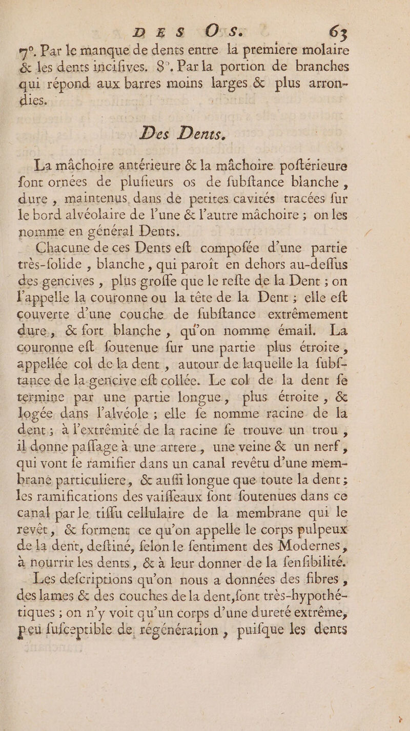 m°. Par le manque de dents entre la premiere molaire &amp; les dents incifives. 8°. Parla portion de branches qui répond aux barres moins larges &amp; plus arron- dies. : } Des Dents, La mâchoire antérieure &amp; la mâchoire poftérieure font ornées de plufieurs os de fubftance blanche, dure , maintenus, dans de petites cavités tracées fur le bord alvéolaire de l’une &amp; l’autre mâchoire ; onles nomme en général Dents. Chacune de ces Dents eft compofée d’une partie très-folide , blanche, qui paroit en dehors au-deflus des gencives , plus groffe que le refte de la Dent ; on l'appelle la couronne ou la tête de la Dent ; elle eft couverte d’une couche de fubftance extrêmement dure, &amp; fort blanche , qu'on nomme émail. La couronne eft foutenue fur une partie plus étroite, appelée col dela dent , autour de laquelle la fubf- tance de la-gençive eft collée. Le cok de la dent fe termine par une partie longue, plus étroite , &amp; logée dans l’alvéole ; elle fe nomme racine de [a dent; à l’extrémité de la racine fe trouve un trou, il donne paflage à une artere, une veine &amp; un nerf, qui vont le ramifier dans un canal revêtu d’une mem- brané particuliere, &amp; auffi longue que toute la dent ; les ramifications des vaifleaux {ont foutenues dans ce canal parle tiffu cellulaire de la membrane qui le revêt, &amp; forment ce qu’on appelle le corps pulpeux de la dent, deftiné, felon le fentiment des Modernes, à nourrir les dents, &amp; à leur donner de la fenfibihté. - Les defcriptions qu’on nous a données des fibres , des lames &amp; des couches de la dent,font très-hypothé- tiques ; on n’y voit qu’un corps d’une dureté extrême, pei fuicepible de, régénération , puifque les dents