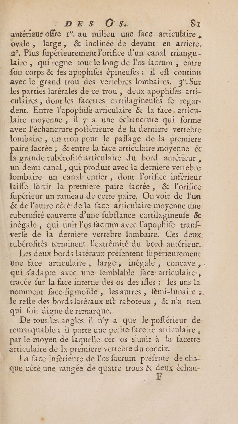 DES Os. Si antérieur offre 1°. au milieu une face articulaire, ovale, large, &amp; inclinée de devant en arriere. 2°. Plus fupérieurement l’orifice d’un canal triangu- laire , quiregne tout le long de Fos facrum , entre fon corps &amp; fes apophifes épineufes ; 1l eft continu avec le grand trou des vertebres lombaires. 3°.Sur les parties latérales de ce trou , deux apophifes arti- culaires , dont les facettes caruilagineufes fe regar- dent. Entre l’apophife articulaire &amp; la face. articu- laire moyenne , 1l y à une échancrure qui forme avec Péchancrure poftérieure de la derniere vertebre lombaire , un trou pour le paflage de la premiere paire facrée ; &amp; entre la face articulaire moyenne &amp; la grande tubérofité articulaire du bord antérieur, un demi canal , qui produit avec la derniere vertebre lombaire un canal entier, dont lorifice inférieur laiffe fortir la premiere paire facrée, &amp; lorifice fupérieur un rameau de cette paire. On voit de l’un &amp; de l’autre côté de la face articulaire moyenne une tuberofité couverte d’une fubftance cartilagineufe &amp; inégale, qui unit Vos facrum avec lapophife tran£ verfe de la derniere vertebre lombaire. Ces deux: tubérofités terminent l'extrémité du bord antérieur. Les deux bords latéraux préfentent fupérieurement une face articulaire, large, inégale , concave, . qui s'adapte avec une femblable face articulaire, tracée fur la face interne des os desifles ; les uns la nomment face figmoide, lesautres , fémi-lunaire ;. le refte des bords latéraux eft raboteux , &amp; n’a rien. qui foit digne de remarque. | De tous. les angles il n’y a que le poftérieur de remarquable ; il porte une petite facette articulaire, par le moyen de laquelle cet os s’unit à la facette articulaire de la premiere vertebre du coccix. La face inférieure de los facrum préfente de cha- que côté une rangée de quatre trous &amp; deux échan- F
