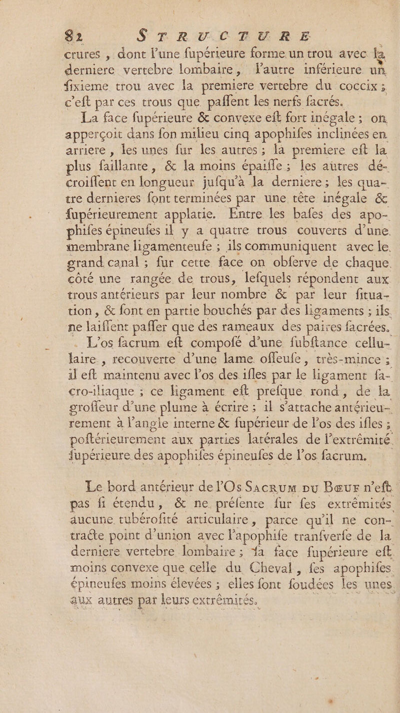 crures , dont l’une fupérieure forme.un trou avec Le derniere vertebre lombaire, l'autre inférieure un, fxieme trou avec la premiere vertebre du COCCIX 3. c’eft par ces trous que. paffent les nerfs facrés. _ La face fupeérieure &amp; convexe eft fort inégale ; ; on apperçoit dans fon milieu cinq apophifes inclinées en. arriere , les unes fur les autres ; là premiere eft la plus faillante, &amp; la moins épaife : ; les autres dé- croiflent en longueur jufqu à la derniere; les qua- tre dernieres font terminées par une tête inégale &amp; fupérieurement applatie. Entre les bafes des apo- phifes épineufes il y a quatre trous couverts d’une membrane ligamenteufe ; ils communiquent avec le. grand canal ; fur cette face on obferve de chaque. côté une rangée. de trous, lefquels répondent aux. trous antérieurs par leur nombre &amp; par leur fitua- tion, &amp; fonten partie bouchés par des ligaments ; ils ne bille ent paffer que des rameaux des paires facrées. L’os facrum eft compofé d’une fubftance cellu- Li ; recouverte d’une lame offeufe, très-mince ; : il eft maintenu avec l'os des ifles par le ligament fa- cro-iliaque ; ce ligament eft prefque rond, de la grofleur d’une plume à à écrire ; 1} s'attache Cu rement à l'angle interne &amp; fupérieur de l'os des ifles ; poftérieur eee aux parties latérales de }? extrémité. fupérieure des au hifes épineufes de los facrum. Le bord antérieur de Os saine pu Bœur n’eft pas fi étendu, &amp; ne. préfente fur Les extrêmités. aucune tubérofité articulaire, parce qu'il ne con- tracte point d’union avec l apophife tran{verfe de la derniere vertebre, lombaire ; #1 face fupérieure eft. moins convexe que celle du Cheval, fes apophifes épineufes moins élevées ; elles font foudées les unes. aux autres par leurs extrémités. |