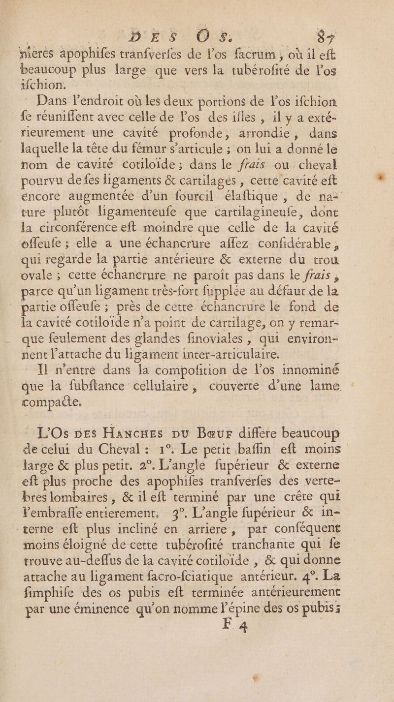 nieres apophifes tranfverles de l'os facrum ; où il eft beaucoup plus large que vers la tubérofité de Los ifchion. : Dans l'endroit où les deux portions de l'os ifchion fe réuniffent avec celle de Pos des ifles , il y a exté- rieurement une cavité profonde, arrondie, dans laquelle la tête du fémur s'articule ; on lui a donné le nom de cavité cotiloide; dans le ffais ou cheval pourvu de fés ligaments &amp; cartilages , cette cavité eft éncore augmentée d’un fourcil élaftique , de na: ture plutôt ligamenteufe que cartilagineufe, dont la circonférence eft moindre que celle de la cavité offeufe ; elle à une échancrure aflez confidérable, qui regarde la partie antérieure &amp; externe du trou ovale ; cette échancrure ne paroît pas dans le frais, parce qu'un ligament très-fort fupplée au défaur de la partie ofeufe ; près de cette échancrure le fond de la cavité cotiloide n’a point de cartilage, on y remar- que feulement des glandes finoviales , qui environ- nent l’attache du ligament inter-articulaire. Il n'entre dans la compofition de l'os innominé que la fubftance cellulaire, couverte d’une lame compaite. L'Os pes Hawcnes pu Bœur diffère beaucoup de celui du Cheval : 1°. Le petit baflin eft moins large &amp; plus petit. 2°. L’angle fupérieur &amp; externe eft plus proche des apophifes tranfverfes des verte- bres lombaires , &amp; il eft terminé par une crête qui Pembrafle entierement, 3°. L’angle fupérieur &amp; in- terne eft plus incliné en arriere, par conféquent moins éloigné de cette tubérofité tranchante qui fe trouve au-deffus de la cavité cotiloïde , &amp; qui donne attache au ligament facro-fciatique antérieur. 4°. La fimphife des os pubis eft terminée antérieurement par une éminence qu'on nomme l’épine des os pubis: F 4