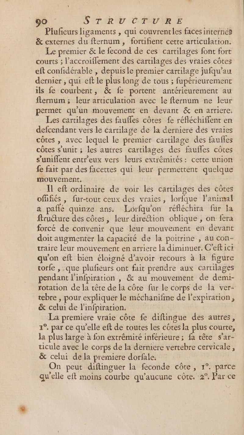 Pluficurs ligaments , qui couvrentles faces irniternés &amp; externes du fternum, fortifient cette articulation. Le prémier &amp; le fecond de ces cartilages font fort courts ; l’accroifflement des cartilages des vraies côtes eft confidérable , dépuis le premier cartilage jufqu’au dernier ; qui eft le plus long de tous ; fupérieurement ils fe courbent, &amp; fe portent antérieurement au flernum ; leur articulation avec le fternum ne leur permet qu'un mouvement en devant &amp; en arriere: Les cartilages des faufles côtes fe réfléchiffent en defcendant vers le cartilage de la derniere dés vraies côtes , avec lequel le premier cartilage des faufles côtes s’unit ; les autres cartilages des faufles côtes s’uniffent entr'eux vers leurs extrémités: cette union fe fait par des facettes qui leur permettent quelque mouvement. | $ Il eft ordinaire de voir les cartilages des côtes ofüfiés | fur-tout ceux des vraies, lorfque l'animal a pañlé quinze ans. Lorfqu'on réfléchira fur la ftruure dés côtes, leur direction oblique , on fera forcé de convenir que leur mouvement en devant doit augmenter la capacité de la poitrine , au con- traire leur mouvement en arriere la diminuer. C'eft ici qu'on eft bien éloigné d’avoir recours à la figure torfe , que plufieurs ont fait prendre aux cartilages pendant linfpiration , &amp; au mouvement de demi- rotation de la tête de la côte fur le corps de la ver- tebre , pour expliquer le méchanifme de l'expiration, &amp; celui de linfpiration. | La premiere vraie côte fe diftingue des autres, 1°. par ce qu’elle eft de toutes les côtes la plus courte, la plus large à fon extrêmité inférieure ; fa tête s’ar- ticule avec le corps de la dermiére vertebre cervicale, &amp; celui de la premiere dorfale. On peut diftinguer la feconde côte, 1°. parce qu'elle eft moins courbe qu'aucune côte, 2°. Par ce