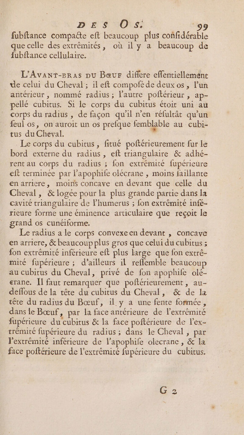 fubftance compaéte eft beaucoup plus confidérable ue celle des extrémités, où il y a beaucoup de fubftance cellulaire, L’Avanr-Bras pu Bœeur differe eflentiellement de celui du Cheval; il eft compofé de deux os, l’un antérieur , nommé radius; l’autre poftérieur , ap- pellé cubitus. Si le corps du cubitus étoit uni au corps du radius , de façon qu'il n’en réfuitât qu’un feul os, on auroit un os prefque femblable au cubi- tus du Cheval. | Le corps du cubitus, fitué poftérieurement fur Le bord externe du radius , eft triangulaire &amp; adhé- rent au corps du radius ; fon extrémité fupérieure eft terminée par l’apophife olécrane , moins faillante en arriere, moins concave en devant que celle du Cheval, &amp; logée pour la plus grande partie dans la cavité triangulaire de l’humerus ; fon extrêmité infé- rieure forme une éminence articulaire que reçoit le grand os cunéiforme. Le radius a le corps convexeen devant , concave en arriere, &amp; beaucoup plus gros que celui du cubitus ; fon extrêmité inférieure eft plus large que fon extré- mité fupérieure ; d’ailleurs il reflemble beaucou au cubitus du Cheval, privé de fon apophife olé- crane. 1] faut remarquer que poftérieurement , au- deflous de la tête du cubitus du Cheval, &amp; de la tête du radius du Bœuf, il y a une fente formée, dans le Bœuf, par la face antérieure de lextrémité fupérieure du cubitus &amp; la face poftérieure de l’ex- trémité fupérieure du radius ; dans le Cheval , par l'extrémité inférieure de l’apophife olecrane , &amp; la face poftérieure de l'extrémité fupérieure du cubitus. G 2