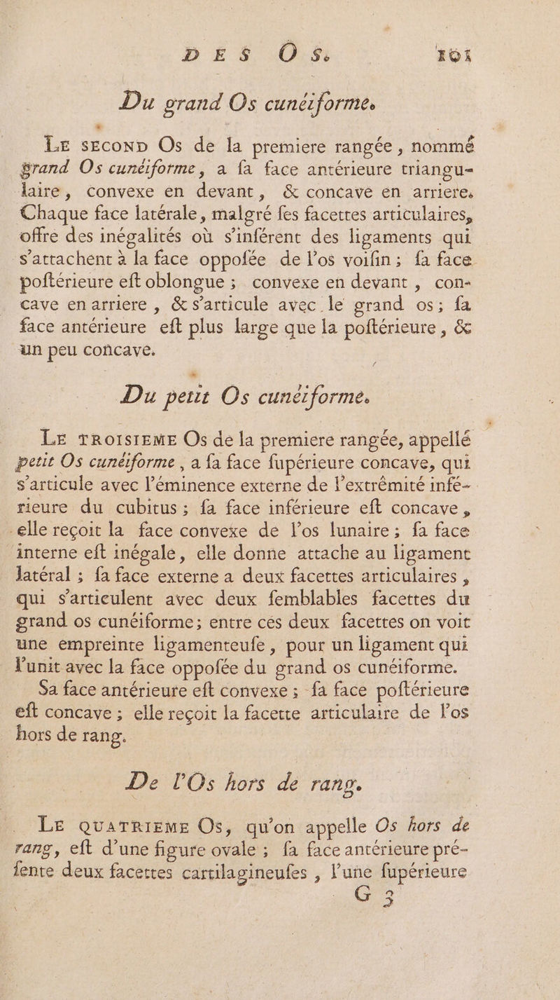 Du grand Os cunéiformes ‘ : LE seconD Os de la premiere rangée , nommé grand Os cunéiforme, a fa face antérieure triangu- “aire, convexe en devant, &amp; concave en arriere, Chaque face latérale, malgré fes facettes articulaires, offre des inégalités où s’inférent des ligaments qui s’attachent à la face oppofée de los voifin; fa face poftérieure eft oblongue ; convexe en devant, con- cave enarriere , &amp; s'articule avec le grand os; fa face antérieure eft plus large que la poftérieure, &amp; un peu concave. Du peut Os cunerforme. LE TRoOISIEME Os de la premiere rangée, appellé petit Os cunéiforme , a fa face fupérieure concave, qui s'articule avec l’éminence externe de l’extrémité infe- rieure du cubitus ; fa face inférieure eft concave, elle reçoit la face convexe de l'os lunaire; fa face interne eft inégale, elle donne attache au ligament latéral ; fa face externe a deux facettes articulaires , qui s’articulent avec deux femblables facettes du grand os cunéiforme; entre cés deux facettes on voit une empreinte ligamenteufe, pour un ligament qui l'unit avec la face oppofée du grand os cunéiforme. Sa face antérieure eft convexe ; fa face poftérieure eft concave ; elle reçoit la facerte articulaire de los hors de rang. | De l'Os hors . rang, LE QUATRIEME Os, qu'on appelle Os hors de rang, eft d’une figure ovale ; fa face antérieure pré- lente deux facettes cartilagineufes , l’une fupérieure °? >