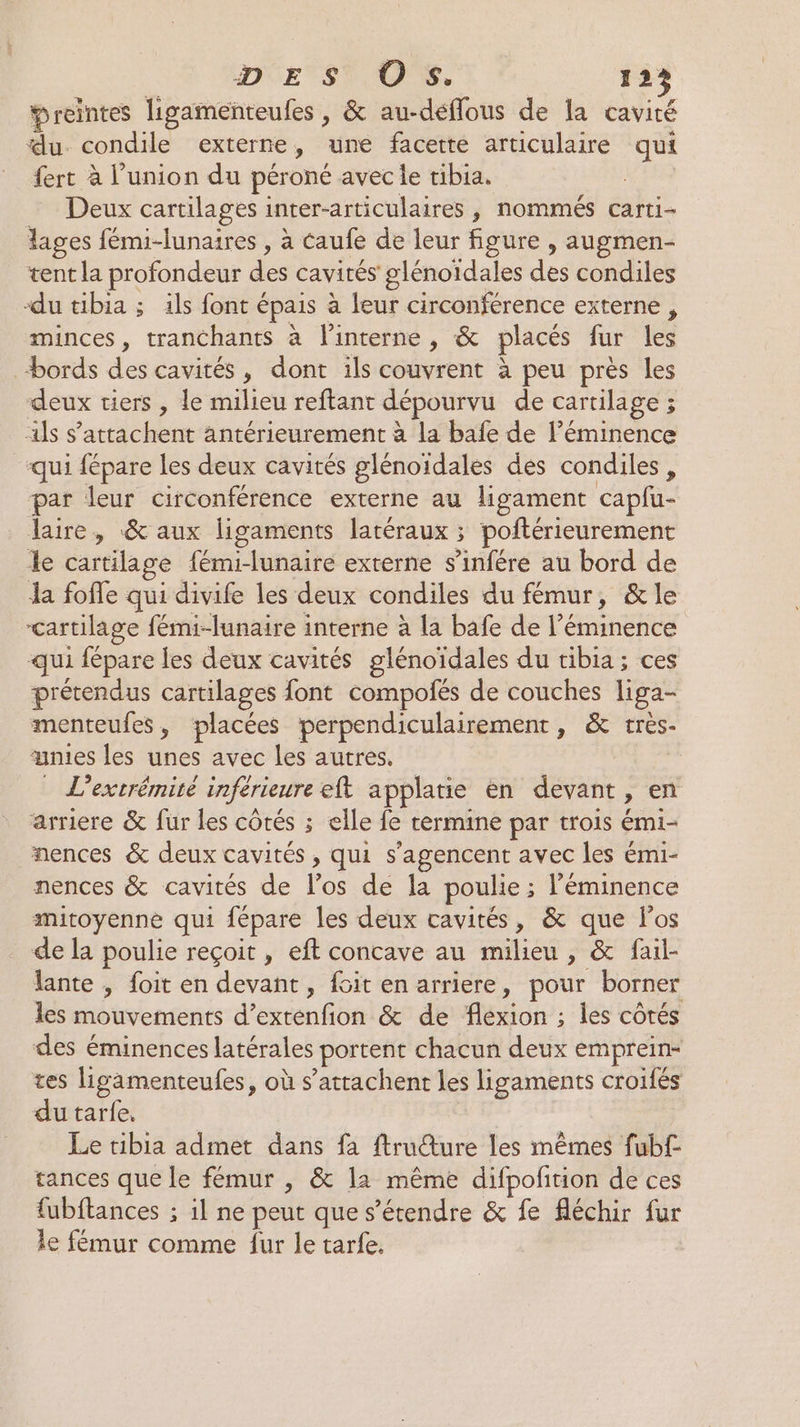 Preintes ligamenteufes , &amp; au-déffous de la cavité du condile externe, une facette articulaire qui fert à l'union du péroné avec le tibia. Deux cartilages inter-articulaires , nommés carti- lages fémi-lunaires , à caufe de leur figure , augmen- tent la profondeur des cavités glénoïdales des condiles du tibia ; ils font épais à leur circonférence externe , minces, tranchants à l'interne , &amp; placés fur les “bords des cavités, dont ils couvrent à peu près les deux tiers , le milieu reftant dépourvu de cartilage ; als s’attachent antérieurement à la bafe de léminence “qui fépare les deux cavités glénoïdales des condiles , par leur circonférence externe au ligament caplu- laire, &amp; aux ligaments latéraux ; poftérieurement le cartilage fémi-lunaire externe s’infére au bord de la fofle qui divife les deux condiles du fémur, &amp; le cartilage fémi-lunaire interne à la bafe de l’éminence qui fépare les deux cavités glénoïdales du tibia; ces prétendus cartilages font compolés de couches liga- menteufes, placées perpendiculairement, &amp; très- unies les unes avec les autres. | L’extrémité inférieure eft applatie en devant, en arriere &amp; fur les côtés ; elle fe termine par trois émi- nences &amp; deux cavités , qui s’agencent avec les émi- nences &amp; cavités de l'os de la poulie; l’éminence mitoyenne qui fépare les deux cavités, &amp; que los de la poulie reçoit , eft concave au milieu , &amp; fail- lante , foit en devant, fcit en arriere, pour borner les mouvements d’extenfion &amp; de flexion ; les côtés des éminences latérales portent chacun deux emprein- tes ligamenteufes, où s’attachent les ligaments croifés du tarfe, Le tibia admet dans fa ftru@ture les mêmes fub£ tances que le fémur , &amp; 11 même difpofirion de ces fubftances ; il ne peut que s'étendre &amp; fe fléchir fur le fémur comme fur le tarfe.