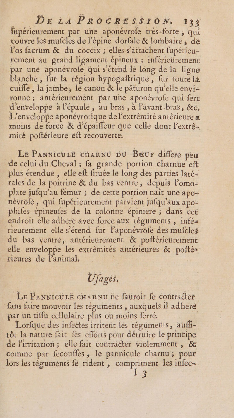 fupérieurement par une aponévrofe très-forte , qui couvre les mufcles de l’épine dorfale &amp; lombaire ; de Vos facrum &amp; du cocaix ; elles s’atrachent fupérieu- rement au grand ligament épineux ; inférieurement ‘par uné aponévrofe qui s'étend le long de la ligne blanche , fur la région hypogañtrique, fur toute 14 cuifle , la jambe, lé canon &amp; le pâturon qu’elle envi- ronne ; antérieurement par une aponévrofe qui ferë d'enveloppe à l’épaule , au bras, à l’âvant-bras, &amp;c. L’enveloppe aponévrotique de l’extrèmité antérieure moins de force &amp; d’épaiffeur que celle dont l’extré- mité poftérieure éft recouverte: Le PannicuzE cHannü Du Bœur différé peu de celui du Cheval ; fa grande portion charnue eft plus étendue , elle ef fituée le long des parties laté- rales de la poitrine &amp; du bas ventre, depuis l’omo- plate jufqu’au fémur ; de cette portion naït une apo- névrofe , qui fupérieurement parvient jufqu’aux apo- phifes épineufes de la colonne épiniere ; dans cet endroit elle adhere avéc force aux téguments , infés rieurement elle s’étend {ur laponévrofe des mufcles du bas ventré, antérieurement &amp; poftérieurement elle enveloppe les extrémités antérieures &amp; pofté rieures de lanimal, Ujages. _ Le PaAnNICULE cHARNU ne fauroit fe coñtrader fans faire mouvoir lés téguments , auxquels il adhere ar un tiffu cellulaire plus ou moins ferré. FA Lorfque des infeêtes irritent les tégumeñts, auffi- tôt la nature fait fes efforts pour détruire le principe de lirritarion ; elle fait contracter violemment , &amp; comme par fecoufles, le pannicule charnu ; pour lors les téguments {e rident , compriment les infec- 13