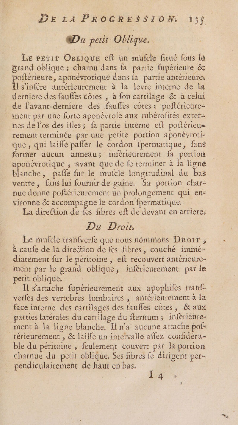 Du peur Oblique. LE PETiT OBziQquEe eft un mufcle fitué fous lé Srand oblique ; charnu dans fa partie fupérieure &amp; poftérieure, aponévrotique dans {a partie antérieure: Il s’inféré antérieurement à la levre interne de la derniere des faufles côtes , à fon cartilage &amp; à celui de lavant-dérnieré des faufles côtes; poftérieure- ment par une forte aponévrofe aux tubérofités exter nes de l'os des ifles; fa partie intèrne eft poftérieus rement terminée par une petite portion aponévroti- que , qui laiffé paflér le cordon fpermatique, fans forrnér aucun anneau; infériéurement fa portion aponévrotiqué ; avant que de fe terminer à la ligné blanche, pañe fur le mufcle longitudinal du bas ventre, fans lui fournir de gaine. Sa portion char- nue donne poftérieurement un prolongement qui en: vironne &amp; accompagne le cordon fpermatique. La direétion de fes fibres eft de devant en arriere, Du Droit. : Le mulclé tranfverfe que nous nommons Drorr ; à caufe de la direction de fes fibres, couché immé- diatément fur le péritoine , éft recouvert antérieure- ment par le grand oblique, inférieurement par le petit oblique: | | Il s'attache fupérièuréement aux äâpophifes tranf- verfes des vertebres lombaires , antérieurement à la face interne des cartilages des faufles côtes, &amp; aux _ parties latérales du cartilage du fternum ; inférieure- ment à la ligne blanche. I] n’a aucune atrache pof- térieurement , &amp; laiffe un intervalle affez confidéra- ble du péritoine , feulement couvert par la portion charnue du petit oblique. Ses fibres fe dirigent per- pendiculairement de haut en bas, 1 4