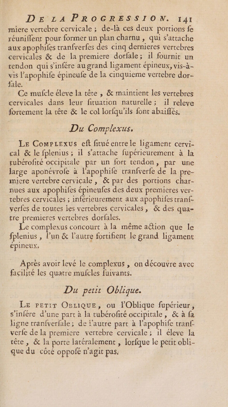 miere vertebre cervicale ; de-la ces deux portions fe réuniflent pour former un plan charnu , qui s'attache aux apophifes tranfverfes des cinq dernieres vertebres cervicales &amp; de la premiere dorfale ; 1l fournit un tendon qui s’infére au grand ligament épineux, vis-à- vis l’apophife épineufe de la cinquieme vertebre dor- : ÉLCLERE Ce mufcle éleve la tête , &amp; maintient les vertebres cervicales dans leur fituation naturelle ; il releve fortement la rête &amp; le col lorfqu’ils font abaiflés. Du Complexus. Le ComPcexus eft fituéentrele ligament cervi- cal &amp; le fplenius ; il s'attache fupérieurement à la tubérofité occipitale par un fort tendon, par une large aponévrole à l’apophite tranfverfe de la pre- miere vertebre cervicale , &amp; par des portions char- nues aux apophifes épineufes des deux premieres ver- tebres cervicales ; inférieurement aux apophifes tran{- verfes de routes les vertebres cervicales, &amp; des qua- tre premieres vertebres dorfales. Le complexus concourt à la même action que le fplenius , l’un &amp; l’autre fortihent le grand ligament épineux. | | Après avoir levé le complexus , on découvre avec facilité les quatre mufcles fuivants. Du petit Oblique. Le Perir Osuique, ou lOblique fupérieur, s'infére d’une part à la tubérofité occipitale, &amp; à fa ligne tranfverfale; de l’autre part à l’apophife tranf- verfe de la premiere vertebre cervicale ; il éleve la tête, &amp; la porte latéralement , lorfque le petit obli- que du côté oppofé n’agit pas.