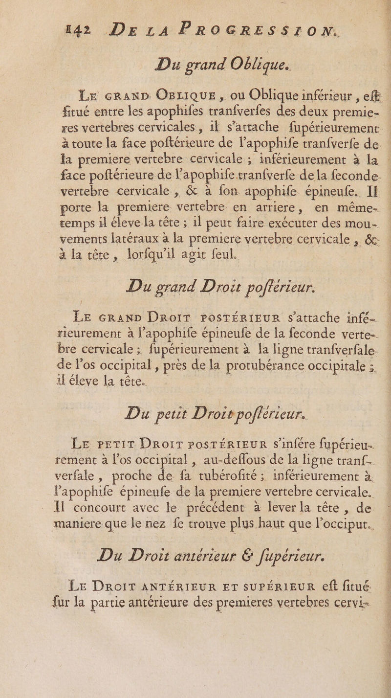 Du grand Oblique. LE cranD OBxique, ou Oblique inférieur , ef fitué entre les apophiles tranfverfes des deux premie- res vertebres cervicales, il s'attache fupérieurement | à toute la face poftérieure de l’apophife tranfverfe de : la premiere vertebre cervicale ; inférieurement à la : face poftérieure de l’apophife tranfverfe dela feconde. vertebre cervicale , &amp; à fon apophife épineufe. Il porte la premiere vertebre en arriere, en même. emps il éleve la têre ; 1l peut faire exécuter des mou- vements latéraux à la premiere vertebre cervicale , &amp;: à la tête, lorfqu'il agit feul. | Du grand Droit pofterteur. { LE cran» DRoIT PoSTÉRIEUR s'attache infé- rieurement à l’apophife épineufe de la feconde verte. bre cervicale ; fupérieurement à la ligne tranfverfale. de l'os occipital , près de la protubérance occipitale :. 1} éleve la tête. | Du petit Droir pofterieur. LE PpETiT DRo1IT POSTÉRIEUR s’infére fupérieu. rement à l'os occipital , au-deffous de la ligne tranf- verfale, proche de fa tubérofité ; inférieurement à l’apophife épineufe de la premiere vertebre cervicale. Il concourt avec le précédent à lever la tête , de. maniere que le nez fe trouve plus haut que l’occiput.. Du Droit antérieur &amp; fupérieur. LE DROIT ANTÉRIEUR ET SUPÉRIEUR eft fitué. fur la partie antérieure des premieres vertebres cervi.-