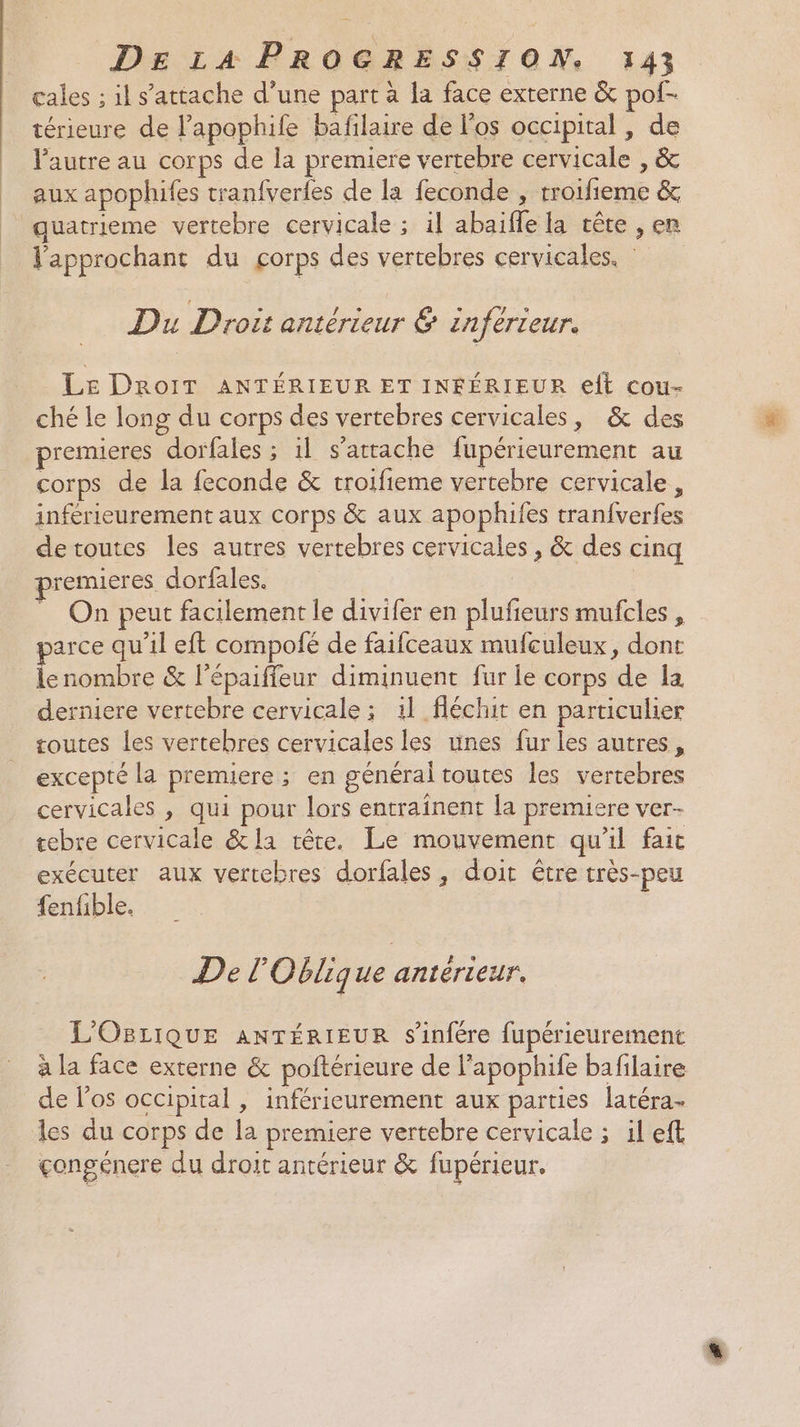 cales ; il s'attache d’une part à la face externe &amp; pof- térieure de l’apophile bafilaire de los occipital , de l'autre au corps de la premiere vertebre cervicale , &amp; aux apophifes tranfverfes de la feconde , troifieme &amp; quatrieme vertebre cervicale ; il abaifle la vête , en approchant du corps des vertebres cervicales. : Du Droit antérieur &amp; inférteur. LE DROIT ANTÉRIEUR ET INFÉRIEUR elt cou- ché le long du corps des vertebres cervicales, &amp; des premieres dorfales ; il s'attache fupérieurement au corps de la feconde &amp; troifieme vertebre cervicale , inférieurement aux corps &amp; aux apophifes tranfverfes detoutes les autres vertebres cervicales , &amp; des cinq premieres dorfales. | _ On peut facilement le divifer en plufieurs mufcles , parce qu'il eft compofé de faifceaux mufculeux, dont lenombre &amp; l’épaiffeur diminuent fur le corps de la derniere vertebre cervicale; il fléchit en particulier routes les vertebres cervicales les unes fur les autres, excepté la premiere ; en général toutes les vertebres cervicales , qui pour lors entraînent la premiere ver- tebre cervicale &amp; la tête. Le mouvement qu'il fait exécuter aux vertebres dorfales, doit être très-peu fenfible. De l'Oblique rer L'OBLIQUE ANTÉRIEUR s'infére fupérieurement à la face externe &amp; poftérieure de l’apophife bafilaire de l'os occipital , inférieurement aux parties latéra- les du corps de la premiere vertebre cervicale ; il eft congénere du droit antérieur &amp; fupérieur.
