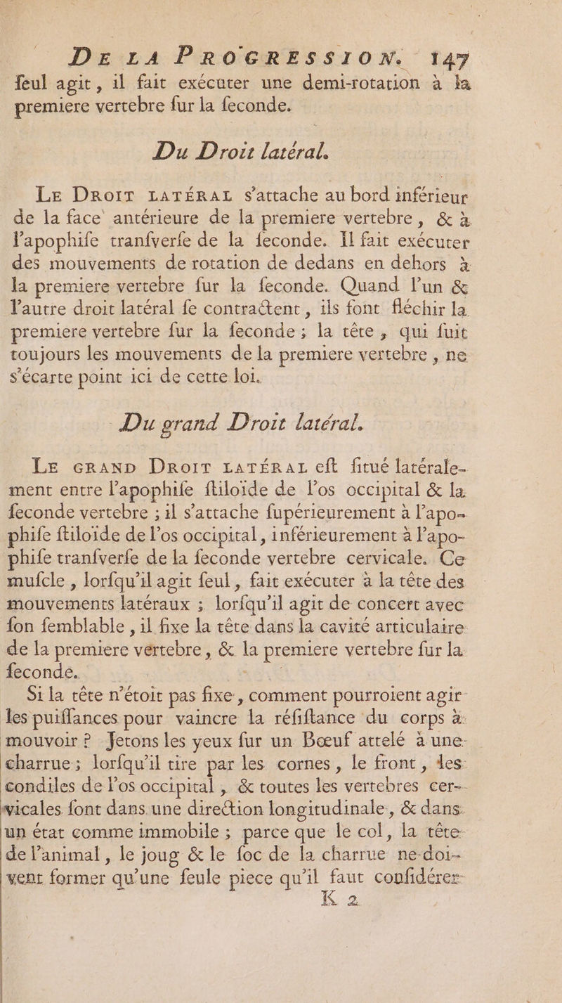 feul agit, il fait exécuter une demi-rotation à ka premiere vertebre fur la feconde. Du Droit latéral. Le DRroïT LATÉRAL s'attache au bord inférieur de la face antérieure de la premiere vertebre, &amp; à lapophife tranfverfe de la feconde. Il fait exécuter des mouvements de rotation de dedans en dehors à la premiere vertebre fur la feconde. Quand l’un &amp; l'autre droit latéral fe contractent , ils font fléchir la premiere vertebre fur la feconde ; la tête, qui fuit toujours les mouvements de la premiere vertebre , ne s’écarte point ici de cette loi. Du grand Droit latéral. LE eraAND Droit LATÉRAL eft fitué fatérale- ment entre l’apophife fliloide de l'os occipital &amp; la feconde vertebre ; il s'attache fupérienrement à l’'apo- hife ftiloide de l'os occipital, inférieurement à Papo- hife tranfverfe de la feconde vertebre cervicale. Ce mufcle , lorfqu'il agit feul , fait exécuter à la tête des mouvements latéraux ; lorfqu'il agit de concert avec fon femblable , il fixe la tête dans la cavité articulaire de la premiere vertebre, &amp; la premiere vertebre fur la feconde. _Méh Si la cête n’étoit pas fixe , comment pourroient agir les puifflances pour vaincre la réfiflance du corps à: mouvoir ? Jetons les yeux fur un Bæœuf attelé à une. charrue; lorfqu’il tire par les cornes, le front, des condiles de los occipital , &amp; toutes les vertebres cer-- vicales font dans une direction longitudinale, &amp; dans. un état comme immobile ; parce que le col, la tête. de l’animal , le joug &amp; le foc de la charrue ne-doi- vent former qu’une feule piece HR ne confidérer- 4