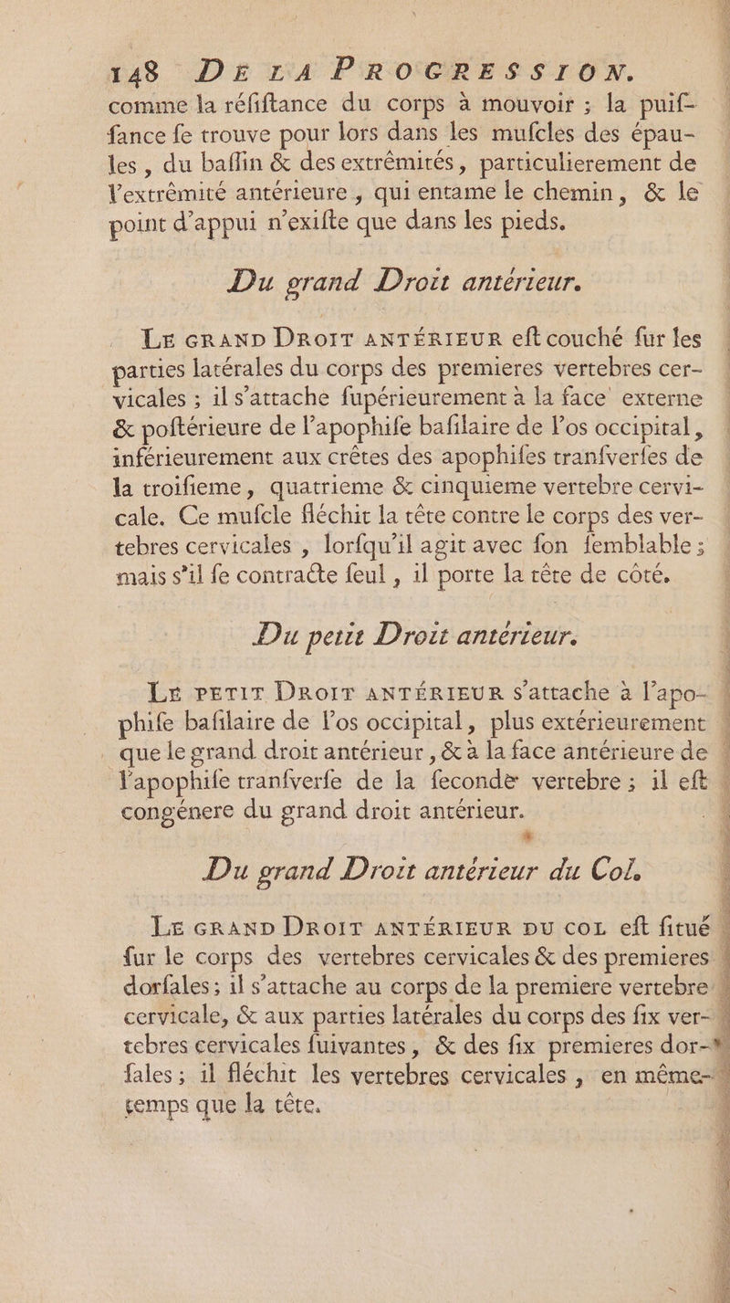 comme la réfiftance du corps à mouvoir ; la puif- fance fe trouve pour lors dans les mufcles des épau- les, du baflin &amp; des extrêmités, particulierement de l'extrémité antérieure , qui entame le chemin, &amp; le point d'appui n'exifte que dans les pieds. Du grand Droit antérieur. Le craAND DroIT ANTÉRIEUR eft couché für les parties latérales du corps des premieres vertebres cer- vicales ; ils’attache fupérieurement à la face externe &amp; poltérieure de lapophife bafilaire de os occipital, inférieurement aux crêtes des apophifes tranfvertes de la troifieme, quatrieme &amp; cinquieme vertebre cervi- cale. Ce mufcle fléchit la tête contre le corps des ver- tebres cervicales , lorfqu’il agit avec fon femblable ; mais s’il fe contracte feul , 1l porte la tête de côte. Du petit Droit antérieur. LE PETIT DRoIT ANTÉRIEUR s'attache à l’apo- phife bafñlaire de Pos occipital, plus extérieurement . que le grand droit antérieur , &amp; à la face antérieure de V'apophile tranfverfe de la fecondæ vertebre ; il eft \ congénere du grand droit antérieur. ; + Du grand Droit antérieur du Col. LE GRAND DRoIT ANTÉRIEUR pu coL ef fitué | fur le corps des vertebres cervicales &amp; des premieres 4 dorfales ; if s'attache au corps de la premiere vertebre w cervicale, &amp; aux parties latérales du corps des fix ver- tcbres cervicales fuivantes, &amp; des fix premieres dor- fales ; il fléchit les vertebres cervicales , en même- gemps que la tête. \