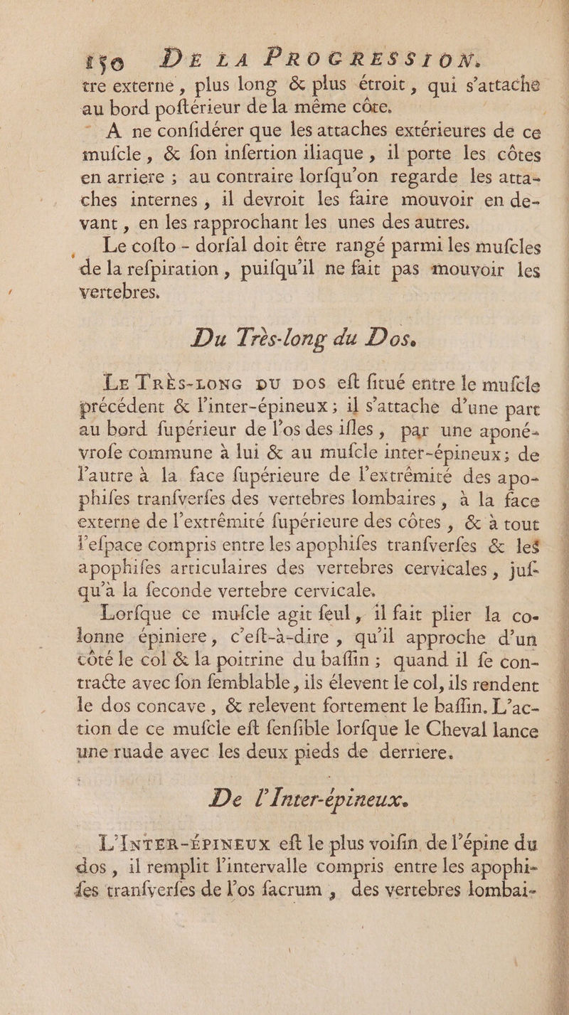 tre externe, plus long &amp; plus étroit, qui s'attache au bord poftérieur de la même côre, | mufcle, &amp; fon infertion iliaque , il porte les côtes en arriere ; au contraire lorfqu'on regarde les atta- ches internes , il devroit les faire mouvoir en de- vant , en les rapprochant les unes des autres, .… Le cofto - dorfal doit être rangé parmi les mufcles de la refpiration , puifqu'il ne fait pas mouvoir les vertebres, Du Très-long du Dos, Le TRrÈs-conc ou Dos eft fitué entre le mufcle précédent &amp; l’inter-épineux ; il s'attache d’une part au bord fupérieur de l'os des iles, par une aponé- vrofe commune à lui &amp; au mufcle inter-épineux; de l'autre à la face fupérieure de l'extrémité des apo- phuifes tranfverfes des vertebres lombaires, à la face externe de l’extrêmité fupérieure des côtes , &amp; à tout l’efpace compris entre les apophifes tranfverfes &amp; les apophifes articulaires des vertebres cervicales, juf qu'a la feconde vertebre cervicale. Lorfque ce mufcle agit feul, il fait plier la co- lonne épiniere, C’eft-à-dire , qu'il approche d’un côté le col &amp; la poitrine du baffin; quand il fe con- tracte avec fon femblable, ils élevent le col, ils rendent le dos concave, &amp; relevent fortement le baflin. L’ac- tion de ce muftle eft fenfible Iorfque le Cheval lance une ruade avec les deux pieds de derriere. De l’Inter-épineux. L'InTER-ÉPINEUX eft le plus voifin de l’épine du dos , il remplit l'intervalle compris entre les apophi- des tranfverfes de l'os facrum , des vertebres lombai-