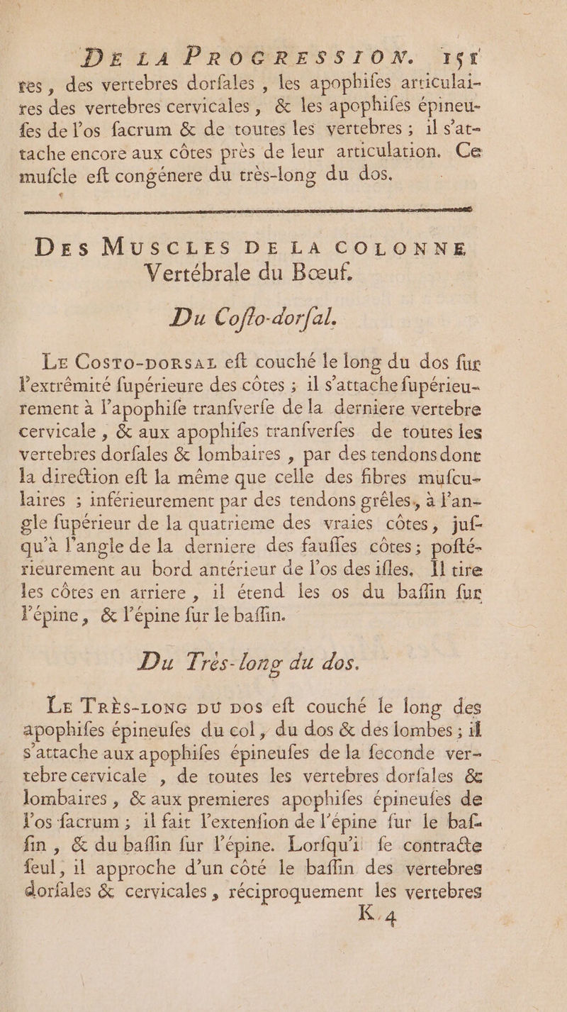 tes, des vertebres dorfales , les apophiies articulai- res des vertebres cervicales, &amp; les apophifes épineu- {es de l'os facrum &amp; de toutes les vertebres ; 1l s’at- tache encore aux côtes près de leur articulation. Ce mufcle eft congénere du très-long du dos. Des MUSCLES DE LA COLONNE Vertébrale du Bœuf. Du Coflo-dor/al. Le Cosro-porsaz eft couché le long du dos fur l'extrémité fupérieure des côtes ; 1l s'attache fupérieu- rement à l’apophife tranfverfe de la derniere vertebre cervicale , &amp; aux apophifes tranfverfes de toutes Les vertebres dorfales &amp; lombaires , par des tendonsdont la direction eft la même que celle des fibres mufcu- laires ; inférieurement par des tendons grêles,, à lan- gle fupérieur de la quatrieme des vraies côtes, juf- qu'a l'angle de la derniere des faufles côtes; pofté- rieurement au bord antérieur de l'os desifles, Il tire les côtes en arriere , il étend les os du baffin fur Pépine, &amp; l’épine fur le baflin. Du T; rés-long du dos. Le TRrÈs-Lone pu pos eft couché le long des apophifes épineufes du col , du dos &amp; des iombes ; if s'attache aux apophifes épineufes de la feconde ver- tebre cervicale , de toutes les vertebres dorfales &amp; lombaires , &amp; aux premieres apophifes épineufes de Vos facrum ; 1l fait l’extenfion de l’épine fur le baf£ fin , &amp; du baflin fur l’épine. Lorfqu'i fe contrate feul, il approche d’un côté le baflin des vértebres dorfales &amp; cervicales , réciproquement les vertebres K'4