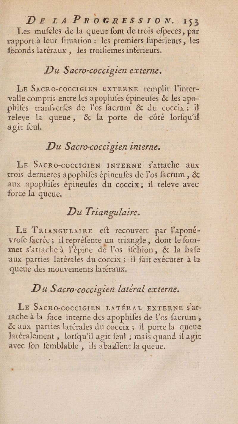 Les mufcles de la queue font de trois efpeces, par rapport à leur fituation : les premiers fupérieurs, les feconds latéraux , les troifiemes inférieurs. Du Sacro-coccigien externe. LE SaAcRo-COCCIGIEN EXTERNE remplit linter- valle compris entre les apophifes épineufes &amp; les apo- philes tranfverfes de l'os facrum &amp; du coccix; ül L lastquetes ” &amp; porte ee côté lorfqu'il git feul. | Du Sacro-coccigien interne, LE SaAcRo-cocciciEN INTERNE s'attache aux trois dernieres apophifes épineufes de los facrum , &amp; aux apophifes épineufes du coccix; il releve avec force la queue. Du Triangulaire. LE TRIANGULAIRE eft recouvert par l’aponé- vrofe facrée ; 1l repréfente un triangle, dont le {om- met s'attache à l’épine de los ifchion, &amp; la bale aux parties latérales du coccix ; 1l fait exécuter à la queue des mouvements latéraux. DuS acro-coccig1ert latéral externe. Le SacRo-cocciGIEN LATÉRAL EXTERNE S'at- tache à la face interne des apophifes de l'os facrum , &amp; aux parties latérales du coccix ; 1l porte la queue latéralement , lorfqu’ il agit feul ; mais quand ilagit avec fon femblable , ils abaïfent la queue.