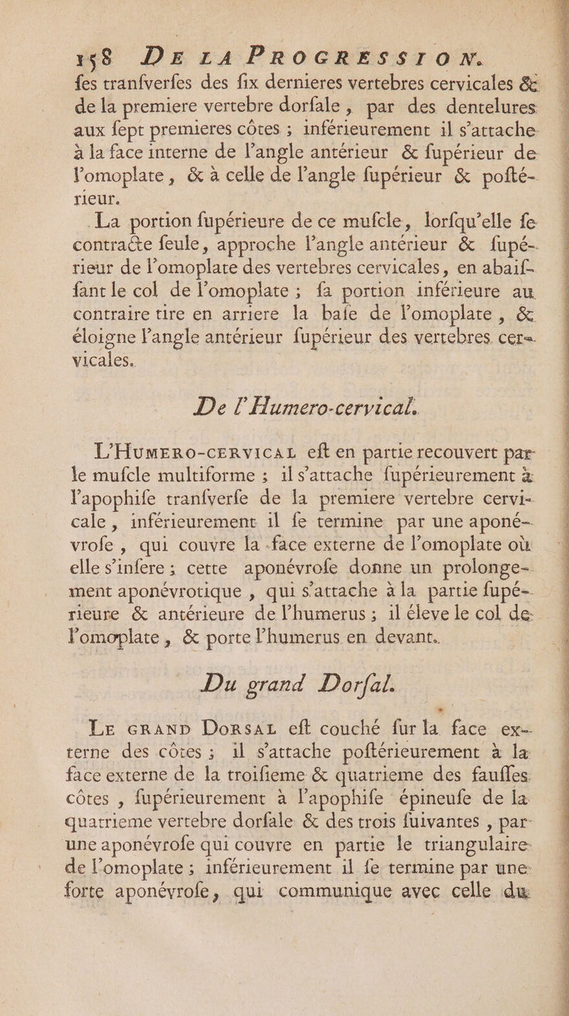 fes tranfverfes des fix dernieres vertebres cervicales &amp; de la premiere vertebre dorfale , par des dentelures aux fept premieres côtes ; inférieurement il s'attache. à la face interne de l’angle antérieur &amp; fupérieur de Yomoplate, &amp; à celle de l'angle fupérieur &amp; pofté- rieur. La portion fupérieure de ce mufcle, lorfqu’elle fe contracte feule, approche l'angle antérieur &amp; fupé- rieur de l’omoplate des vertebres cervicales, en abaif- fant le col de l’omoplate ; fa portion inférieure au contraire tire en arriere la bafe de lomoplate, &amp; éloigne Pangle antérieur fupérieur des vertebres cer= vicales. De l Humero-cervical. L'HumEro-CERVICAL eft en partie recouvert par- le mufcle multiforme ; 1ls’attache fupérieurement à lapophife tranfverfe de la premiere vertebre cervi- cale, inférieurement 1l fe termine par une aponé- vrofe , qui couvre la face externe de l’omoplate où elle s’infere ; cette aponévrofe donne un prolonge- ment aponévrotique , qui s'attache à la partie fupé- rieure &amp; antérieure de l’humerus ; il éleve le col de: Pomoplate , &amp; porte l’humerus en devant. Du grand Dorfal. Le GRAND Dorsaz eft couché fur la face ex terne des côtes ; il s'attache poftérieurement à la face externe de la troifieme &amp; quatrieme des faufles côtes , fupérieurement à lapophife épineufe de La quatrieme vertebre dorfale &amp; des trois fuivantes , par- une aponévrofe qui couvre en partie le triangulaire de l’omoplate ; inférieurement il fe termine par une: forte aponévrofe, qui communique avec celle du cigale NAS dE LEE po SE ET Ra RE cn = CE - TL PRE