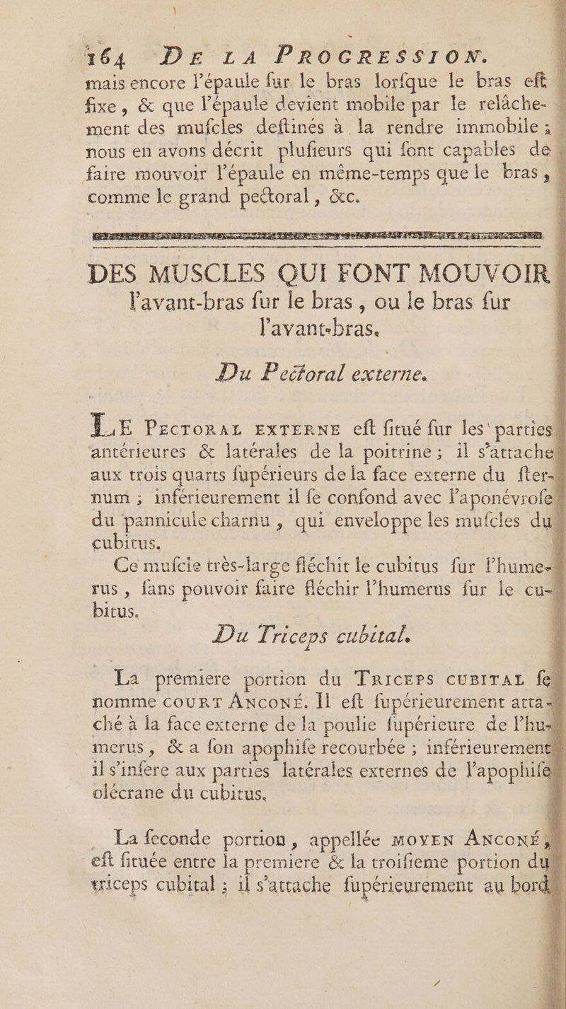 \ 64 “DE LA PROGRESSION. mais encore l'épaule fur le bras lorfque le bras eft w fixe, &amp; que l’épaule devient mobile par le relâche- M ment des mufcles deftinés à la rendre immobile ; nous en avons décrit plufieurs qui font capables dew faire mouvoir l'épaule en même-temps que le bras, comme le grand pettoral, &amp;c. : À DES MUSCLES QUI FONT MOUVOIR! Vavant-bras fur le bras, ou le bras fur l'avant-bras. Du Peéforal externe. LE PECTORAL EXTERNE eff fitué fur les'partiesh antérieures &amp; latérales de la poitrine; il s'attache aux trois quarts fupérieurs de la face externe du fter-M num ; inférieurement 1l fe confond avec Paponévroiell du pannicule charnu , qui enveloppe les mufcles dué cubitus. | | 4 Ce mufcie très-large fléchit le cubitus fur lhumesi rus , fans pouvoir faire fléchir l’humerus fur le cu bitus. 1 PAT riceps cubital, La premiere portion du Tricers CUBITAL {eh nomme COURT AncoNÉ. Il eft fupérieurement atta ché à la face externe de la poulie fupérieure de Phus# merus, &amp; a fon apophife recourbée ; inférieurementh il s’infère aux parties latérales externes de lapophifem olécrane du cubitus. 4 La feconde portion, appellée moyen ANcox, ef fituée entre la premiere &amp; la troifieme portion d triceps cubital ; il s'attache fupérieurement au bor